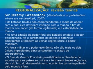 REGIONALIZAÇÃO: revisão teórica
Sir Jeremy Greenstock (Globalisation or polarisation:
where are we heading?, 2007)
Os Estados Unidos não compreenderam o modo de operar
com o qual eles deveriam interagir com o mundo a fim de
manter seu poder [de forma legitimada] e a estabilidade do
mundo.
Há uma difusão de poder fora dos Estados Unidos: o poder
disseminado. Há o surgimento de países e potências
emergentes e também as velhas regras sobre o poder
mudaram.
A força militar e o poder econômico não são mais os dois
únicos ingredientes para se constituir o status de
superpotência.
O final da Guerra Fria abriu possibilidades e liberdade de
escolha para os países se unirem e formarem blocos regionais,
além do fato do desenvolvimento econômico ter-se espalhado
pelo mundo afora.
 
