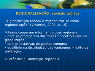 REGIONALIZAÇÃO: revisão teórica

“A globalização tendeu a materializar-se como
regionalização” (Vizentini, 2006, p. 15).

Países cooperam e formam blocos regionais:
- para se protegerem das forças “incontroláveis” da
globalização;
- tem expectativas de ganhos comuns;
- equilíbrio na distribuição das vantagens = êxito da
unificação.

Potências e Lideranças regionais
 