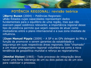 POTÊNCIA REGIONAL: revisão teórica
Barry Buzan (2004) – Potências Regionais:
São Estados cujas capacidades representam dados
fundamentais para o equilíbrio de uma região, mas que não
exercem papel sistêmico relevante; a importância regional desse
tipo de potência permite que sejam capazes de atuar como
mediadoras entre o plano internacional e a sua zona imediata de
influência.
Juan Manuel Pippia (2009) – A SP e as GPs delegam às PRs a
função de promover e serem garantes da estabilidade e
segurança em suas respectivas áreas regionais. Este “chamado”
a um maior protagonismo regional vislumbra-se como a nova
tendência da geopolítica mundial e reforço ao regionalismo.

Amitai Etzioni (1965) - Todo processo de integração deve
haver uma forte liderança de um ou dois países ou de um eixo
para viabilizar o processo.
 