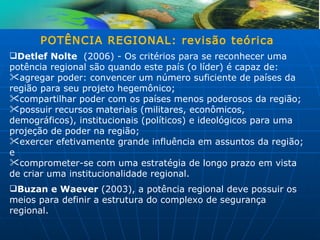 POTÊNCIA REGIONAL: revisão teórica
Detlef Nolte (2006) - Os critérios para se reconhecer uma
potência regional são quando este país (o líder) é capaz de:
agregar poder: convencer um número suficiente de países da
região para seu projeto hegemônico;
compartilhar poder com os países menos poderosos da região;
possuir recursos materiais (militares, econômicos,
demográficos), institucionais (políticos) e ideológicos para uma
projeção de poder na região;
exercer efetivamente grande influência em assuntos da região;
e
comprometer-se com uma estratégia de longo prazo em vista
de criar uma institucionalidade regional.
Buzan e Waever (2003), a potência regional deve possuir os
meios para definir a estrutura do complexo de segurança
regional.
 