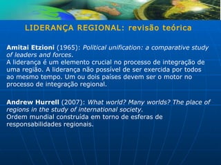 LIDERANÇA REGIONAL: revisão teórica

Amitai Etzioni (1965): Political unification: a comparative study
of leaders and forces.
A liderança é um elemento crucial no processo de integração de
uma região. A liderança não possível de ser exercida por todos
ao mesmo tempo. Um ou dois países devem ser o motor no
processo de integração regional.

Andrew Hurrell (2007): What world? Many worlds? The place of
regions in the study of international society.
Ordem mundial construída em torno de esferas de
responsabilidades regionais.
 