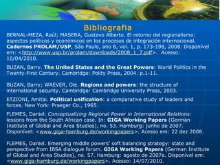 Bibliografia
BERNAL-MEZA, Raúl; MASERA, Gustavo Alberto. El retorno del regionalismo:
aspectos políticos y económicos en los procesos de integración internacional.
Cadernos PROLAM/USP, São Paulo, ano 8, vol. 1, p. 173-198, 2008. Disponível
em: <http://www.usp.br/prolam/downloads/2008_1_7.pdf>. Acesso:
10/04/2010.
BUZAN, Barry. The United States and the Great Powers: World Politics in the
Twenty-First Century. Cambridge: Polity Press, 2004. p.1-11.

BUZAN, Barry; WAEVER, Ole. Regions and powers: the structure of
international security. Cambridge: Cambridge University Press, 2003.
ETZIONI, Amitai. Political unification: a comparative study of leaders and
forces. New York: Praeger Co., 1965.
FLEMES, Daniel. Conceptualizing Regional Power in International Relations:
lessons from the South African case. In: GIGA Working Papers (German
Institute of Global and Area Studies), no. 53. Hamburg: junho de 2007.
Disponível: <www.giga-hamburg.de/workingpapers>. Acesso em: 22 dez 2008.

FLEMES, Daniel. Emerging middle powers’ soft balancing strategy: state and
perspective from IBSA dialogue forum. GIGA Working Papers (German Institute
of Global and Area Studies), no. 57. Hamburg: agosto de 2007a. Disponível em:
<www.giga-hamburg.de/workingpapers>. Acesso: 14/07/2010.
 