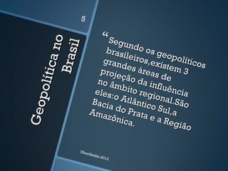 Geopolíticano
Geopolíticano
Brasil
Brasil
Segundo os geopolíticos
Segundo os geopolíticos
brasileiros,existem 3
brasileiros,existem 3
grandes áreas de
grandes áreas de
projeção da influência
projeção da influência
no âmbito regional.São
no âmbito regional.São
eles:o Atlântico Sul,a
eles:o Atlântico Sul,a
Bacia do Prata e a Região
Bacia do Prata e a Região
Amazônica.
Amazônica.
Uberlândia-2013
5
 