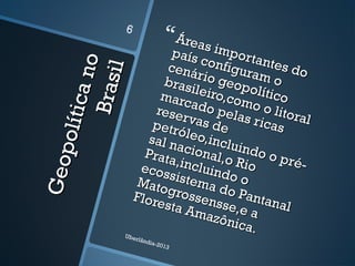 Geopolíticano
Geopolíticano
Brasil
Brasil
Áreas importantes do
Áreas importantes do
país configuram o
país configuram o
cenário geopolítico
cenário geopolítico
brasileiro,como o litoral
brasileiro,como o litoral
marcado pelas ricas
marcado pelas ricas
reservas de
reservas depetróleo,incluindo o pré-
petróleo,incluindo o pré-
sal nacional,o Rio
sal nacional,o Rio
Prata,incluindo o
Prata,incluindo o
ecossistema do Pantanal
ecossistema do Pantanal
Matogrossensse,e a
Matogrossensse,e a
Floresta Amazônica.
Floresta Amazônica.Uberlândia-2013
6
 