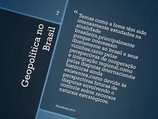Geopolíticano
Geopolíticano
Brasil
Brasil
 Temas como a fome têm sido
Temas como a fome têm sido
intensamente estudados na
intensamente estudados na
atualidade
atualidadebrasileira,principalmente
brasileira,principalmente
porque interessam
porque interessam
diretamente ao brasil e seus
diretamente ao brasil e seus
vizinhos,tanto pelas
vizinhos,tanto pelas
perspectivas de cooperação
perspectivas de cooperação
e integração regional,como
e integração regional,como
pelas disputas internacionais
pelas disputas internacionais
históricas ainda
históricas ainda
existentes,como devido ás
existentes,como devido ás
perspectivas futuras de
perspectivas futuras de
disputas envolvendo o
disputas envolvendo o
controle sobre recursos
controle sobre recursos
naturais estratégicos.
naturais estratégicos.
Uberlândia-2013
7
 