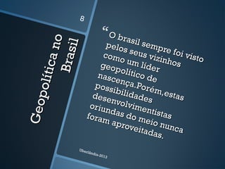 Geopolíticano
Geopolíticano
Brasil
Brasil
O brasil sempre foi visto
O brasil sempre foi visto
pelos seus vizinhos
pelos seus vizinhos
como um líder
como um lídergeopolítico de
geopolítico denascença.Porém,estas
nascença.Porém,estas
possibilidades
possibilidadesdesenvolvimentistas
desenvolvimentistas
oriundas do meio nunca
oriundas do meio nunca
foram aproveitadas.
foram aproveitadas.
Uberlândia-2013
8
 