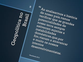Geopolíticano
Geopolíticano
Brasil
Brasil
Ao analisarmos a história
Ao analisarmos a história
de nosso país,vamos
de nosso país,vamos
verificar que as grandes
verificar que as grandes
potencialidades de
potencialidades de
nossa terra sempre
nossa terra sempre
estiveram sujeitas a
estiveram sujeitas a
instabilidades
instabilidadesdomésticas,que,por
domésticas,que,por
fim,vieram a atravancar
fim,vieram a atravancar
e muito os nossos
e muito os nossos
intentos
intentosdesenvolvimentistas.
desenvolvimentistas.Uberlândia-2013
9
 