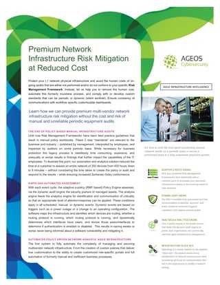 U
Premium Network
Infrastructure Risk Mitigation
at Reduced Cost
It’s time to shift the time spent conducting manual
network audits on a periodic basis or worse a
prioritized basis to a fully automated proactive system
THE END OF POLICY BASED MANUAL INFRASTRUCTURE AUDITS
Until now Risk Management Frameworks have been best practice guidelines that
result in manual policy workbooks. These 3 step “standards” are relevant to the
business and industry – published by management, interpreted by employees, and
inspected by auditors on some periodic basis. While necessary for business
protection this legacy process is needlessly time consuming, expensive, and
unequally or worse results in findings that further impact the capabilities of the IT
employees. To illustrate this point, our automation and analytics solution reduced the
time at a customer to assess an entire network of 200 devices from 450 hours down
to 8 minutes – without considering the time taken to create the policy or audit and
respond to the results – while ensuring increased Sarbanes Oxley conformance.
RAPID AND AUTOMATED ASSESSMENT
With each event cycle, the adaptive e-policy (RMF based) Policy Engine assesses,
via the dynamic audit engine the security posture of managed assets. The analysis
engine feeds the analytics engine for identification and communication of criticality
so that an appropriate level of attention/response can be applied. These conditions
apply in all scheduled, manual, or dynamic events. Dynamic events are based on
triggers such as a power outage or a change to an operating configuration. The
software maps the infrastructure and identifies which devices are routing, whether a
routing protocol is running, which routing protocol is running, and dynamically
determines which interfaces have peers, and review those peers/interfaces to
determine if authentication is enabled or disabled. This results in saving weeks or
worse never being informed about a software vulnerability and mitigating it.
AUTOMATED POLICY DRIVEN NETWORK AGNOSTIC AGILE INFRASTRUCTURE
The first system to fully automate the complexity of managing and securing
multivendor network infrastructure. From the creation of custom policies that deliver
true customization to the ability to create customized role-specific portals and full
automation of formerly manual and inefficient business processes.
Learn how we can provide premium multi-vendor network
infrastructure risk mitigation without the cost and risk of
manual and unreliable periodic equipment audits
your business doesn't stand a chance.
Protect your L1 network physical infrastructure and avoid the human costs of on-
going audits that are either not performed and/or do not conform to your specific Risk
Management Framework. Instead, let us help you to remove the human cost,
automate this formerly mundane process, and comply with or develop custom
standards that can be periodic or dynamic (silent sentinel). Ensure constancy of
communications with workflow specific customizable dashboards.
ADAPTIVE E-POLICY ENGINE
Pick your preferred Risk Management
Framework/s then selectively edit or
combine parts to formulate your electronic
infrastructure policy to the evolving needs of
your business.
DYNAMIC AUDIT ENGINE
The ONLY available fully automated tool that
accommodates scheduled, dynamic, and
event (based on selective triggers)
conditions that replace manual audits.
ANALYSIS and ANALYTICS ENGINE
Your e-policy engine is the power source
that feeds the dynamic audit engine to
power your organization into current day
real-time agile infrastructure management.
INFRASTRUCTURE BLACK BOX
Operating in a similar fashion to the airplane
“black box” this feature tracks every
modification of network infrastructure while
correlating all forms of communication that
led to the requirement to modify a network
setting.
AGILE INFRASTRUCTURE INTELLIGENCE
 