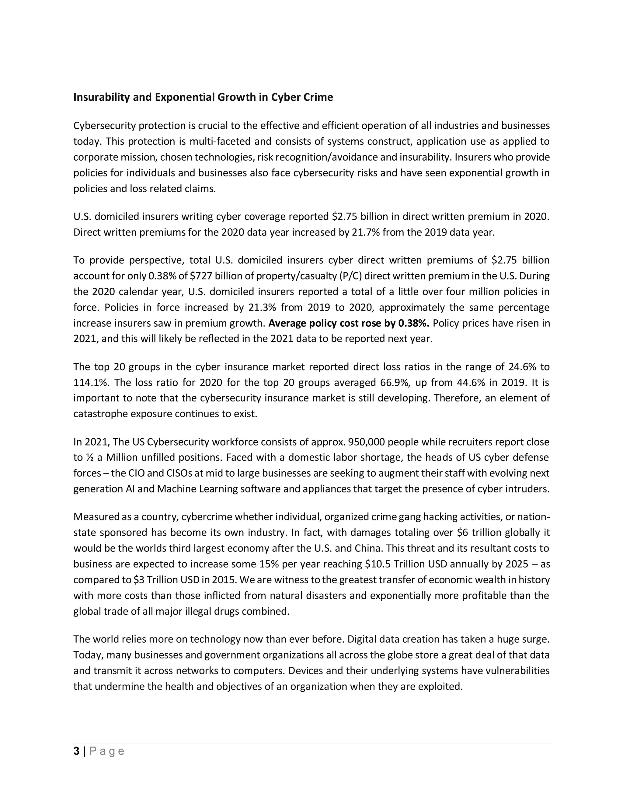 3 | P a g e
Insurability and Exponential Growth in Cyber Crime
Cybersecurity protection is crucial to the effective and efficient operation of all industries and businesses
today. This protection is multi-faceted and consists of systems construct, application use as applied to
corporate mission, chosen technologies, risk recognition/avoidance and insurability. Insurers who provide
policies for individuals and businesses also face cybersecurity risks and have seen exponential growth in
policies and loss related claims.
U.S. domiciled insurers writing cyber coverage reported $2.75 billion in direct written premium in 2020.
Direct written premiums for the 2020 data year increased by 21.7% from the 2019 data year.
To provide perspective, total U.S. domiciled insurers cyber direct written premiums of $2.75 billion
account for only 0.38% of $727 billion of property/casualty (P/C) directwritten premium in the U.S. During
the 2020 calendar year, U.S. domiciled insurers reported a total of a little over four million policies in
force. Policies in force increased by 21.3% from 2019 to 2020, approximately the same percentage
increase insurers saw in premium growth. Average policy cost rose by 0.38%. Policy prices have risen in
2021, and this will likely be reflected in the 2021 data to be reported next year.
The top 20 groups in the cyber insurance market reported direct loss ratios in the range of 24.6% to
114.1%. The loss ratio for 2020 for the top 20 groups averaged 66.9%, up from 44.6% in 2019. It is
important to note that the cybersecurity insurance market is still developing. Therefore, an element of
catastrophe exposure continues to exist.
In 2021, The US Cybersecurity workforce consists of approx. 950,000 people while recruiters report close
to ½ a Million unfilled positions. Faced with a domestic labor shortage, the heads of US cyber defense
forces – the CIO and CISOs at mid to large businesses are seeking to augment their staff with evolving next
generation AI and Machine Learning software and appliances that target the presence of cyber intruders.
Measured as a country, cybercrime whether individual, organized crimegang hacking activities, or nation-
state sponsored has become its own industry. In fact, with damages totaling over $6 trillion globally it
would be the worlds third largest economy after the U.S. and China. This threat and its resultant costs to
business are expected to increase some 15% per year reaching $10.5 Trillion USD annually by 2025 – as
compared to $3 Trillion USD in 2015. Weare witness to the greatest transfer of economic wealth in history
with more costs than those inflicted from natural disasters and exponentially more profitable than the
global trade of all major illegal drugs combined.
The world relies more on technology now than ever before. Digital data creation has taken a huge surge.
Today, many businesses and government organizations all across the globe store a great deal of that data
and transmit it across networks to computers. Devices and their underlying systems have vulnerabilities
that undermine the health and objectives of an organization when they are exploited.
 