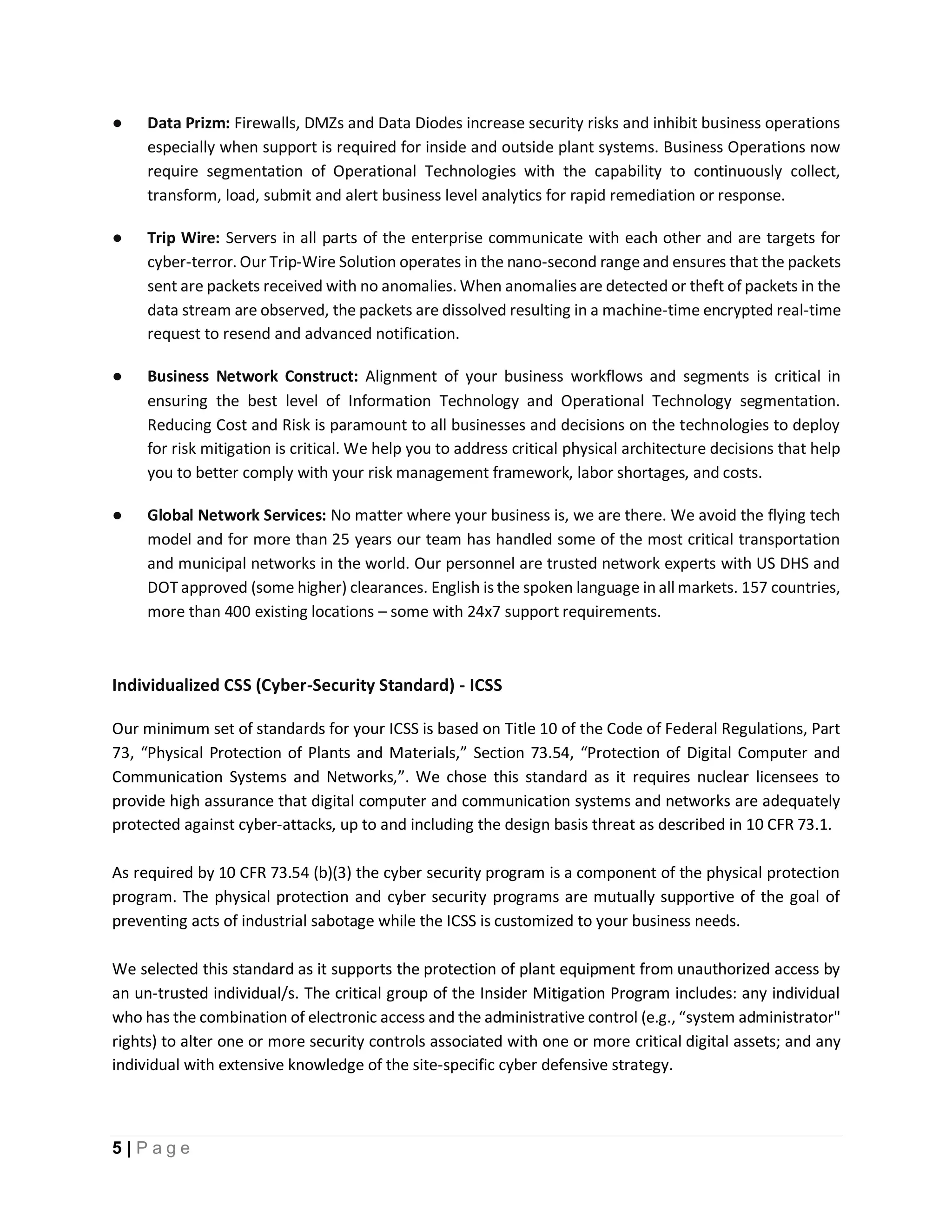 5 | P a g e
● Data Prizm: Firewalls, DMZs and Data Diodes increase security risks and inhibit business operations
especially when support is required for inside and outside plant systems. Business Operations now
require segmentation of Operational Technologies with the capability to continuously collect,
transform, load, submit and alert business level analytics for rapid remediation or response.
● Trip Wire: Servers in all parts of the enterprise communicate with each other and are targets for
cyber-terror. Our Trip-Wire Solution operates in the nano-second rangeand ensures that the packets
sent are packets received with no anomalies. When anomalies are detected or theft of packets in the
data stream are observed, the packets are dissolved resulting in a machine-time encrypted real-time
request to resend and advanced notification.
● Business Network Construct: Alignment of your business workflows and segments is critical in
ensuring the best level of Information Technology and Operational Technology segmentation.
Reducing Cost and Risk is paramount to all businesses and decisions on the technologies to deploy
for risk mitigation is critical. We help you to address critical physical architecture decisions that help
you to better comply with your risk management framework, labor shortages, and costs.
● Global Network Services: No matter where your business is, we are there. We avoid the flying tech
model and for more than 25 years our team has handled some of the most critical transportation
and municipal networks in the world. Our personnel are trusted network experts with US DHS and
DOT approved (some higher) clearances. English is the spoken language in all markets. 157 countries,
more than 400 existing locations – some with 24x7 support requirements.
Individualized CSS (Cyber-Security Standard) - ICSS
Our minimum set of standards for your ICSS is based on Title 10 of the Code of Federal Regulations, Part
73, “Physical Protection of Plants and Materials,” Section 73.54, “Protection of Digital Computer and
Communication Systems and Networks,”. We chose this standard as it requires nuclear licensees to
provide high assurance that digital computer and communication systems and networks are adequately
protected against cyber-attacks, up to and including the design basis threat as described in 10 CFR 73.1.
As required by 10 CFR 73.54 (b)(3) the cyber security program is a component of the physical protection
program. The physical protection and cyber security programs are mutually supportive of the goal of
preventing acts of industrial sabotage while the ICSS is customized to your business needs.
We selected this standard as it supports the protection of plant equipment from unauthorized access by
an un-trusted individual/s. The critical group of the Insider Mitigation Program includes: any individual
who has the combination of electronic access and the administrative control (e.g., “system administrator"
rights) to alter one or more security controls associated with one or more critical digital assets; and any
individual with extensive knowledge of the site-specific cyber defensive strategy.
 