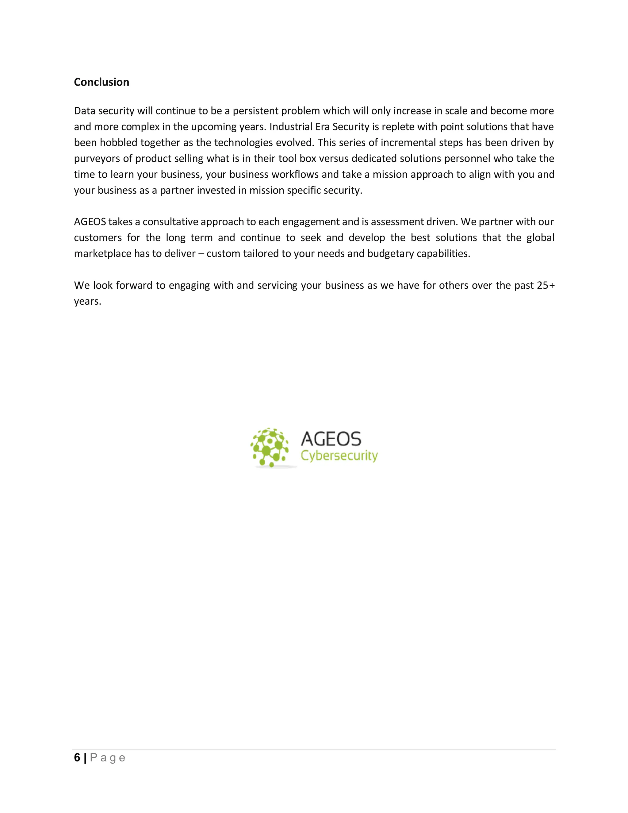 6 | P a g e
Conclusion
Data security will continue to be a persistent problem which will only increase in scale and become more
and more complex in the upcoming years. Industrial Era Security is replete with point solutions that have
been hobbled together as the technologies evolved. This series of incremental steps has been driven by
purveyors of product selling what is in their tool box versus dedicated solutions personnel who take the
time to learn your business, your business workflows and take a mission approach to align with you and
your business as a partner invested in mission specific security.
AGEOS takes a consultative approach to each engagement and is assessment driven. We partner with our
customers for the long term and continue to seek and develop the best solutions that the global
marketplace has to deliver – custom tailored to your needs and budgetary capabilities.
We look forward to engaging with and servicing your business as we have for others over the past 25+
years.
 