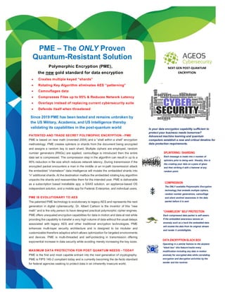 https://ageos.us
PME – The ONLY Proven
Quantum-Resistant Solution
Is your data encryption capability sufficient to
protect your business needs tomorrow?
Advanced machine learning and quantum
computers establish a new and critical timeline for
data protection requirements.
PATENTED AND TRADE SECRET POLYMOPHIC ENCRYPTION - PME
PME is based on new math (invented 2004) and a “shell within a shell” encryption
methodology. PME creates splinters or shards from the document being encrypted
and assigns a random key to each shard. Multiple ciphers are employed, random
number generators (RNGs) are applied, camouflage is introduced then the entire
data set is compressed. The compression step in the algorithm can result in up to a
95% reduction in file size which reduces network latency. During transmission if the
encrypted packet encounters a man in the middle or an in-path transmission attack
the embedded “chameleon” data intelligence will mutate the embedded shards into
“n” additional shards. At the destination mailbox the embedded rotating key algorithm
unpacks the shards and reassembles them for the intended user. PME is deliverable
as a subscription based installable app, a SAAS solution, an appliance-based OS
independent solution, and a mobile app for Federal, Enterprise, and individual users.
PME IS EVOLUTIONARY TO AES
The patented PME technology is evolutionary to legacy AES and represents the next
generation in digital cybersecurity. Dr. Albert Carlson is the inventor of this “new
math” and is the only person to have designed practical polymorphic cipher engines.
PME offers unequaled encryption capabilities for data in motion and data at rest while
providing the capability to transfer a very high volume of data without the usual delays
associated with legacy AES and other traditional encryption technologies. PME
enhances multi-layer security architecture and is designed to be modular and
customizable therefore adaptive which allows optimization for targeted environments
and devices. PME is multi-threaded and self-protecting in transmission offering
exponential increase in data security while avoiding merely increasing the key sizes.
MAXIMUM DATA PROTECTION FOR POST QUANTUM NEEDS - TODAY
PME is the first and most capable entrant into the next generation of cryptography.
PME is FIPS 140-2 compliant today and is currently becoming the de-facto standard
for federal agencies seeking to protect data in an inherently insecure world.
Since 2019 PME has been tested and remains unbroken by
the US Military, Academia, and US Intelligence thereby
validating its capabilities in the post-quantum world
SPLINTERING / SHARDING
Each message is made into n number of
splinters prior to being sent. Visually, this is
like creating your data on a pane of glass
and then striking it with a hammer at any
random point.
COMPRESSION
The ONLY available Polymorphic Encryption
technology that embeds multiple ciphers,
random number generations, camouflage
and silent sentinel awareness in the data
packet before it is sent
“CHAMELEON” SELF PROTECTION
Each compressed data packet is self-aware.
If the embedded awareness senses an
anomaly such as a hack the embedded data
will mutate the data from its original stream
and render it unintelligible.
DATA ENCRYPTION BLACK BOX
Operating in a similar fashion to the airplane
“black box” this feature tracks every
modification including any data in motion
anomaly for encrypted data while correlating
encryption and decryption activities by the
sender and the receiver.
NEXT GEN POST-QUANTUM
ENCRYPTION
Polymorphic Encryption (PME),
the new gold standard for data encryption
• Creates multiple keyed “shards”
• Rotating Key Algorithm eliminates AES “patterning”
• Camouflages data
• Compresses Files up to 95% & Reduces Network Latency
• Overlays instead of replacing current cybersecurity suite
• Defends itself when threatened
.
 