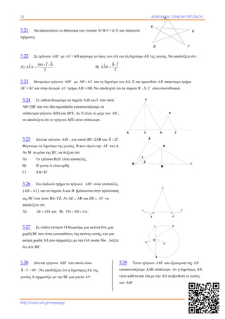 14 ΑΘΡΟΙΔΜΑ ΓΩΝΙΩΝ ΤΡΙΓΩΝΟΥ
http://users.sch.gr/mipapagr
3.21 Να υπολογίσετε το άθροισμα των γωνιών Α+Β+Γ+Δ+Ε του διπλανού
σχήματος
3.22 Σε τρίγωνο ΑΒΓ με ΑΓ >ΑΒ φέρουμε το ύψος του ΑΔ και τη διχοτόμο ΑΕ της γωνίας Να αποδείξετε ότι :
Α)
Λ Λ
Λ 180 Γ Β
ΔΕΑ
2
 
 Β)
Λ Λ
Λ Β Γ
ΔΑΕ
2


3.23 Θεωρούμε τρίγωνο ΑΒΓ με ΑΒ ΑΓ και τη διχοτόμο του ΑΔ. Σ την ημιευθεία ΑΒ παίρνουμε τμήμα
ΑΓ΄=ΑΓ και στην πλευρά ΑΓ τμήμα ΑΒ΄=ΑΒ. Να αποδειχτεί ότι τα σημεία Β΄, Δ, Γ΄ είναι συνευθειακά.
3.24 Σε ευθεία θεωρούμε τα σημεία Α,Β και Γ έτσι ώστε
ΑΒ=2ΒΓ και στο ίδιο ημιεπίπεδο κατασκευάζουμε τα
ισόπλευρα τρίγωνα ΑΒΔ και ΒΓΕ. Αν Ζ είναι το μέςο του ΑΒ ,
να αποδείξετε ότι το τρίγωνο ΔΖΕ είναι ισόπλευρο.
3.25 Δίνεται τρίγωνο ΑΒΓ , στο οποίο ΒΓ=2ΑΒ και  Β 2Γ .
Φέρνουμε τη διχοτόμο της γωνίας Β που τέμνει την ΑΓ στο Δ.
Αν Μ το μέσο της ΒΓ, να δείξετε ότι:
A) Το τρίγωνο ΒΔΓ είναι ισοσκελές.
Β) H γωνία Α είναι ορθή.
Γ) ΑΔ<ΔΓ
3.26 Στο διπλανό σχήμα το τρίγωνο ΑΒΓ είναι ισοσκελές,
 ΑΒ ΑΓ και τα σημεία Δ και Β βρίσκονται στην προέκταση
της ΒΓ έτσι ώστε ΒΔ=ΓΖ. Αν ΔΕ  ΑΒ και ΖΗ  ΑΓ να
αποδείξετε ότι:
Α) ΔΕ ΖΗ και Β) ΓΗ ΑΒ ΑΔ  .
3.27 Σε κύκλο κέντρου Ο θεωρούμε μια ακτίνα ΟΑ, μια
χορδή ΒΓ που είναι μεσοκάθετος της ακτίνας αυτής, και μια
ακόμη χορδή ΑΔ που σχηματίζει με την ΟΑ γωνία 30ο . Δείξτε
ότι ΑΔ=ΒΓ.
3.28 Δίνεται τρίγωνο ΑΒΓ στο οποίο είναι
ˆ ˆB Γ 90   . Να αποδείξετε ότι η διχοτόμος ΑΔ της
γωνίας Α σχηματίζει με την ΒΓ μια γωνία 45 .
3.29 Έστω τρίγωνο ΑΒΓ και εξωτερικά της ΑΒ
κατασκευάζουμε ΑΔΒ ισόπλευρο. Αν η διχοτόμος ΑΝ
είναι κάθετη και ίση με την ΑΔ να βρεθούν οι γωνίες
του ΑΒΓ
Α ΓΒ
Δ
Ε
Ζ
1
2
A
B Γ
Δ
Μ
Β Γ
Δ Ζ
Α
Ε Η
30
Ο
Α
ΔΓ
Β
Α
Γ
Β
Δ
Ε
 