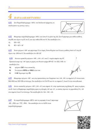16 ΠΑΡΑΛΛΗΛΟΓΡΑΜΜΑ
http://users.sch.gr/mipapagr
Δ Γ
A
B
Ε
Ζ
4 ΠΑΡΑΛΛΗΛΟΓΡΑΜΜΑ
4.01 Στο Παραλληλόγραμμο ΑΒΓΔ του διπλανού σχήματος να
υπολογίσετε τις γωνίες x και y.
4.02 Θεωρούμε παραλληλόγραμμο ΑΒΓΔ και έστω Ε το μέσο της ΑΔ. Στο Ε φέρουμε μια ευθεία κάθετη
στη ΒΕ που τέμνει τη ΔΓ στο Ζ, και την ευθεία ΒΑ στο Ν. Να αποδείξετε ότι :
Α) ΕΝ = ΕΖ
Β) ΒΖ = ΔΖ + ΔΓ
4.03 Έστω τρίγωνο ΑΒΓ και φέρνουμε ΓΔ το ύψος. Έστω Μ μέσο του ΓΔ και η κάθετη Από το Γ στη ΔΓ
τέμνει την ΑΜ στο Ε. Να αποδείξετε ότι ΔΕ=ΑΓ
4.04 Δίνεται ιςοσκελές τρίγωνο ΑΒΓ ,  ΑΒ ΑΓ και Σ τυχαίο σημείο της ΑΓ.
Προεκτείνουμε την ΑΒ προς το μέρος του Β κατά τμήμα ΒΡ=ΣΓ. Αν ΣΚ//ΑΒ, να
αποδείξετε ότι:
Α) τρίγωνο ΣΚΓ είναι ισοσκελές.
Β) Τα τρίγωνα ΒΡΜ και ΜΚΣ είναι ίσα
Γ) Η ΒΓ διχοτομεί την ΡΣ.
4.05 Θεωρούμε τρίγωνο ΑΒΓ και στις προεκτάσεις των διαμέσων του ΑΜ , ΒΝ τα σημεία Δ, Ε τέτοια ώστε
ΜΔ=ΜΑ και ΝΕ=ΝΒ αντίστοιχα. Να αποδείξετε ότι ΓΔ=ΓΕ και ότι τα σημεία Γ, Δ και Ε είναι συνευθειακά.
4.06 Δίνετε ισοσκελές τρίγωνο ΑΒΓ ( ΑΒ ΑΓ ) και σημείο Μ στην προέκταση της βάσης ΒΓ προς το μέρος
του Β. Από το Μ φέρουμε παράλληλες προς τις πλευρές ΑΒ και ΑΓ , οι οποίες τέμνουν τις ημιευθείες ΓΑ, ΑΒ
στα σημεία Δ και Ε αντίστοιχα. Να αποδειχθεί ότι ΜΔ ΜΕ ΑΒ  .
4.07 Σε παραλληλόγραμμο ΑΒΓΔ από τις κορυφές Α και Γ φέρνουμε
   και    . Να αποδείξετε ότι το ΑΖΓΕ είναι
παραλληλόγραμμο.
Β Γ
Α
Σ
Ρ
Μ Κ
 