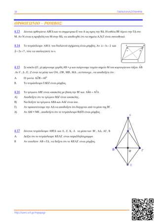18 ΠΑΡΑΛΛΗΛΟΓΡΑΜΜΑ
http://users.sch.gr/mipapagr
ΟΡΘΟΓΩΝΙΟ – ΡΟΜΒΟΣ
4.13 Δίνεται ορθογώνιο ΑΒΓΔ και το συμμετρικο Ε του Α ως προς την ΒΔ. Η ευθεία ΒΕ τέμνει την ΓΔ στο
Μ. Αν Ν είναι η προβολή του Μ στην ΒΔ, να αποδειχθεί ότι τα σημεία Α,Ν,Γ είναι συνευθεικά
4.14 Το τετράπλευρο ΑΒΓΔ του διπλανού σχήματος είναι ρόμβος. Αν ˆα 3x 2  και
β 2x 7 

, τότε να υπολογίσετε το x
4.15 Σε κύκλο (Ο , ρ) φέρνουμε χορδή ΑΒ = ρ και παίρνουμε τυχαίο σημείο Μ του κυρτογώνιου τόξου AB

.Αν Γ , Δ , Ε , Ζ είναι τα μέσα των ΟΑ , ΟΒ , ΜΒ , ΜΑ , αντίστοιχα , να αποδείξετε ότι :
Α. Η γωνία  0
AOB 60
Β. Το τετράπλευρο ΓΔΕΖ είναι ρόμβος.
4.16 Το τρίγωνο ΑΒΓ είναι ισοσκελές με βάση την ΒΓ και     .
Α) Αποδείξετε ότι το τρίγωνο ΒΔΓ είναι ισοσκελές .
Β) Να δείξετε τα τρίγωνα ΑΒΔ και ΑΔΓ είναι ίσα .
Γ) Αν προεκτείνουμε την ΑΔ να αποδείξετε ότι διέρχεται από το μέσο της ΒΓ .
Δ) Αν ΔΜ = ΜΕ , αποδείξετε ότι το τετράπλευρο ΒΔΓΕ είναι ρόμβος .
 
 
 
4.17 Δίνεται τετράπλευρο ΑΒΓΔ και Ε, Ζ, Κ, Λ τα μέσα των ΒΓ, ΑΔ, ΑΓ, ΒΔ αντίστοιχα.
Α. Δείξτε ότι το τετράπλευρο ΚΕΛΖ είναι παραλληλόγραμμο.
Β Αν επιπλέον ΑΒ ΓΔ , να δείξετε ότι το ΚΕΛΖ είναι ρόμβος.
 