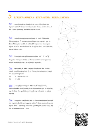 http://users.sch.gr/mipapagr
5 ΕΓΓΕΓΡΑΜΜΕΝΑ - ΕΓΓΡΑΨΙΜΑ ΤΕΤΡΑΠΛΕΥΡΑ
5.01 Δύο κύκλοι Κ και Λ εφάπτονται στο Α. Δύο ευθείες που
περνούν από το Α τέμνουν τον κύκλο Κ στα Β και Δ και τον κύκλο Λ
στα Ε και Γ αντίστοιχα. Να αποδείξετε ότι ΒΔ//ΓΕ.
5.02 Δύο κύκλοι τέμνονται στα σημεία A και B . Μια ευθεία
διέρχεται από το A και τέμνει τους κύκλους στα σημεία Γ και Δ .
Έστω Μ το μέσο του ΓΔ . Η ευθεία ΒΜ τέμνει τους κύκλους στα
σημεία Ε και Ζ . Να αποδείξετε ότι τα τρίγωνα ΓΜΖ και ΕΜΔ είναι
ίσα και ότι ΜΕ ΜΖ .
5.03 Εξωτερικά ενός ορθογωνίου τριγώνου ΑΒΓ ,  ΟˆΑ 90
θεωρούμε Τετράγωνο ΒΓΔΕ. Αν Ο είναι το κέντρο του τετραγώνου
αυτού, να αποδειχθεί ότι η ΑΟ διχοτομεί τη γωνία Α.
5.04 Οι κορυφές Α, Β και Δ παραλληλογράμμου ΑΒΓΔ είναι
σημεία του κύκλου με κέντρο Ο. Αν Ε είναι το αντιδιαμετρικό σημείο
του Α να αποδείξετε ότι:
Α) ΒΓ ΔΕ και ΔΓ ΒΕ .
Β) ΕΓ ΒΔ
5.05 Δύο ορθογώνια τρίγωνα ΑΒΓ και ΒΓΔ έχουν κοινή
υποτείνουσα ΒΓ και οι κορυφές Α και Δ βρίσκονται προς το ίδιο μέρος
της. Αν Ε και Ζ οι προβολές των Β και Γ στην ευθεία ΑΔ να δείξετε
ΑΕ=ΔΖ.
5.06 Δίνονται οι κύκλοι (Κ,R) και (Λ,ρ) που εφάπτονται εξωτερικά
στο σημείο Α. Ευθεία που διέρχεται από το Α τέμνει τους κύκλους στα
σημεία Β και Γ αντίστοιχα. Αν ε είναι η εφαπτομένη του κύκλου (Κ,R)
στο Β, να αποδείξετε ότι ΓΛ ε
Κ ΛΑ
Δ
Γ
Ε
Β
Β
ΑΓ
Δ
Μ
Ζ
Ε
Β
Α Γ
Ε
Δ
Ο
Ο
Α Β
Δ Γ
Ε
Ζ
Ε
Δ
Α
ΓΒ
ε
Λ Κ
Α
Β
Γ
 