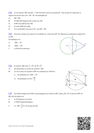 http://users.sch.gr/mipapagr
Γ
Α Β
Ζ
Ε
Δ
Η
Μ
Ο
5.24 Σε ένα τρίγωνο ΑΒΓ είναι ΒΓ = 2 ΑΒ. Έστω Μ το μέσο της πλευράς ΒΓ . Στην πλευρά ΑΓ παίρνουμε τα
σημεία Ν και Ρ έτσι ώστε ΑΝ = ΝΡ = ΡΓ. Να αποδειχθεί ότι:
Α) ΜΡ // ΒΝ
Β) Η ευθεία ΒΝ διέρχεται από το μέσο του ΑΜ
Γ) Η ΒΝ είναι κάθετη στην ΑΜ.
Δ) Η γωνία ΑΜΡ είναι ορθή.
Ε) Αν η γωνία ΜΑΓ είναι ίση με 30ο
, τότε ΒΝ = 2ΡΓ .
5.25 Έστω (Κ, ρ) κύκλος και σημείο Ρ, στο επίπεδό του, τέτοιο ώστε ΚΡ =2ρ. Φέρνουμε τα εφαπτόμενα τμήματα ΡΑ
και ΡΒ.
Να αποδείξετε ότι:
Α. ˆ = 30ο
Β. ˆ = 120ο
Γ. το ΡΑΒ είναι ισόπλευρο
5.26 Σε τρίγωνο ΑΒΓ είναι  3   και  2  
Α) Να υπολογίσετε τις γωνίες του τριγώνου 
Β) Αν ΑΔ το ύψος του τριγώνου ΑΒΓ και η διάμεσός του ΑΜ τότε :
i) Να αποδείξετε ότι  = 30ο
ii) Να αποδείξετε ότι
4

 
5.27 Στο διπλανό σχήμα είναι (Ο,R) ο περιγεγραμμένος στο τρίγωνο ΑΒΓ, κύκλος, ΒΔ , ΓΕ τα ύψη του ΑΒΓ και
ΒΖΑΒ. Να δείξετε ότι:
Α η ΑΖ διάμετρος του κύκλου
Β το  παραλληλόγραμμο,
Γ Το
1
2
   , Μ το μέσο της ΑΒ
_Β
_Α
_K
_Ρ
 