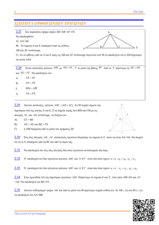 6 ΤΡΙΓΩΝΑ
http://users.sch.gr/mipapagr
ΙΣΟΤΗΤΑ ΟΡΘΟΓΩΝΙΩΝ ΤΡΙΓΩΝΩΝ
2.27 Στο παρακάτω σχήμα ισχύει ΔΒ=ΑΒ=ΑΓ=ΓΕ.
Να αποδειχθούν:
Α) ΑΔ=ΑΕ.
Β) Τα σημεία Δ και Ε ισαπέχουν από τις ευθείες
ΑΒ και ΑΓ αντίστοιχα.
Γ) Αν οι κάθετες από τα Δ και Ε προς τις ΑΒ και ΑΓ αντίστοιχα τέμνονται στο Μ να αποδείξετε ότι η ΑΜ διχοτομεί
τη γωνία ΔΑΕ
2.28 Έστω ισοσκελές τρίγωνο ΑΒΓ με ΑΒ ΑΓ , Δ το μέσο της βάσης ΒΓ . Από το Δ φέρνουμε τη ΔΕ ΑΒ
και ΔΖ ΑΓ . Να αποδείξετε ότι:
A. ΔΖ ΔΕ
B. ΑΖ ΑΕ
Γ.  ΒΖΔ ΔΕΓ
Δ ΑΔ ΕΖ
2.29 Δίνεται ισοσκελές τρίγωνο ΑΒΓ ,  ΑΒ ΑΓ . Αν Μ τυχαίο σημείο της
διχοτόμου ΑΔ της γωνίας Α και Ε, Ζ τα σημεία τομής των ΒΜ και ΓΜ με τις
πλευρές ΑΓ και ΑΒ αντίστοιχα , να δείξετε ότι
Α) ΓΖ = ΒΕ
Β) ΑΖ = ΑΕ και ΒΖ = ΓΕ
Γ) η ΑΜ διέρχεται από το μέσο του τμήματος ΖΕ
2.30 Στις ίσες πλευρές ΑΒ , ΑΓ ισοσκελούς τριγώνου θεωρούμε τα σημεία Δ, Ε ώστε να είναι ΑΔ=ΑΕ. Να δειχτεί
ότι τα Δ, Ε ισαπέχουν από τη ΒΓ και από τα άκρα της.
2.31 Να αποδειχτεί ότι στις ίσες πλευρές δύο ίσων τριγώνων αντιστοιχούν ίσα ύψη.
2.32 Ν΄ αποδειχτεί ότι δύο οξυγώνια τρίγωνα ΑΒΓ και Α΄Β΄Γ΄ είναι ίσα όταν έχουν α α΄ , β β΄υ υ , γ γ΄υ υ
2.33 Ν΄ αποδειχτεί ότι δύο οξυγώνια τρίγωνα ΑΒΓ και Α΄Β΄Γ΄ είναι ίσα όταν έχουν α α΄ , α α΄υ υ , α α΄μ μ
2.34 Στην ημιευθεία ΑΔ της διχοτόμου τριγώνου ΑΒΓ Παίρνουμε τα σημεία Ε και Ζ , έτσι ώστε ΑΒ=ΑΕ και ΑΓ
=ΑΖ. Να αποδείξετε ότι ΒΖ=ΓΕ .
2.35 Δίνεται ευθύγραμμο τμήμα ΑΒ και από το μέσο του Μ φέρνουμε τυχαία ευθεία (ε). Αν ΑΚ  (ε) και ΒΛ  (ε)
να αποδείξετε ότι ΑΛ=ΒΚ
Α
Β Γ
Δ
ΕΖ
Μ
Δ
Α
Β Γ Ε
 