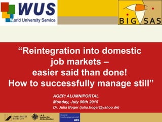 1
I A S
Institut für
Afrika-Studien
In Cooperation with
“Reintegration into domestic
job markets –
easier said than done!
How to successfully manage still”
AGEP/ ALUMNIPORTAL
Monday, July 06th 2015
Dr. Julia Boger (julia.boger@yahoo.de)
 