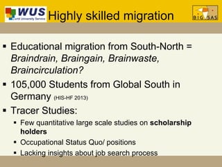 Highly skilled migration
 Educational migration from South-North =
Braindrain, Braingain, Brainwaste,
Braincirculation?
 105,000 Students from Global South in
Germany (HIS-HF 2013)
 Tracer Studies:
 Few quantitative large scale studies on scholarship
holders
 Occupational Status Quo/ positions
 Lacking insights about job search process
 