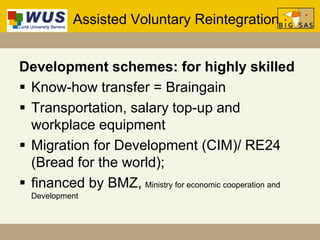 Assisted Voluntary Reintegration
Development schemes: for highly skilled
 Know-how transfer = Braingain
 Transportation, salary top-up and
workplace equipment
 Migration for Development (CIM)/ RE24
(Bread for the world);
 financed by BMZ, Ministry for economic cooperation and
Development
 