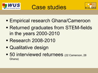 Case studies
 Empirical research Ghana/Cameroon
 Returned graduates from STEM-fields
in the years 2000-2010
 Research 2008-2010
 Qualitative design
 50 interviewed returnees (22 Cameroon, 28
Ghana)
 