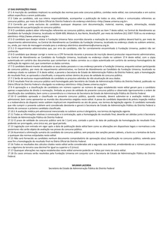 17 DAS DISPOSIÇÕES FINAIS
17.1 A inscrição do candidato implicará na aceitação das normas para este concurso público, contidas neste edital, nos comunicados e em outros
editais específicos a serem publicados.
17.2 Cabe ao candidato, sob sua inteira responsabilidade, acompanhar a publicação de todos os atos, editais e comunicados referentes ao
concurso público, por meio do Diário Oficial do Distrito Federal e do endereço eletrônico <http://www.universa.org.br>.
17.3 Correrão por conta exclusiva do candidato quaisquer despesas com documentação, material, exames, viagem, alimentação, estada
decorrentes de sua participação no concurso público.
17.4 O candidato poderá obter informações referentes ao concurso público, exceto quanto ao item 7 deste edital, na Central de Atendimento ao
Candidato da Fundação Universa, localizada no SGAN 609, Módulo A, Asa Norte, Brasília/DF, por meio do telefone (61) 3307-7530 ou via endereço
eletrônico <http://www.universa.org.br>.
17.5 O candidato que desejar relatar à Fundação Universa fatos ocorridos durante a realização do concurso público deverá fazê-lo, por meio de
requerimento administrativo, na Central de Atendimento ao Candidato da Fundação Universa, localizada no endereço citado no subitem anterior,
ou, ainda, por meio de mensagem enviada para o endereço eletrônico atendimento@universa.org.br.
17.5.1 O requerimento administrativo que, por erro do candidato, não for corretamente encaminhado à Fundação Universa, poderá não ser
conhecido.
17.6 O candidato que desejar corrigir o nome ou o CPF fornecido durante o processo de inscrição deverá protocolar requerimento administrativo,
na Central de Atendimento ao Candidato da Fundação Universa, localizada no endereço citado no subitem 17.4 deste edital, com a cópia
autenticada em cartório dos documentos que contenham os dados corretos ou a cópia autenticada em cartório da sentença homologatória de
retificação do registro civil, que contenham os dados corretos.
17.7 O candidato deverá manter atualizados os seus dados pessoais e o seu endereço perante a Fundação Universa, enquanto estiver participando
do concurso público, por meio de requerimento administrativo, na Central de Atendimento ao Candidato da Fundação Universa, localizada no
endereço citado no subitem 17.4 deste edital, e perante a Secretaria de Estado de Administração Pública do Distrito Federal, após a homologação
do resultado final, se aprovado e classificado, e enquanto estiver dentro do prazo de validade do concurso público.
17.7.1 Serão de exclusiva responsabilidade do candidato os prejuízos advindos da não atualização de seus dados.
17.8 O resultado final do concurso público será homologado pelo Secretário de Estado de Administração Pública do Distrito Federal, publicado no
Diário Oficial do Distrito Federal e divulgado no endereço eletrônico <http://www.universa.org.br>.
17.9 A aprovação e a classificação de candidatos em número superior ao número de vagas estabelecido neste edital geram para o candidato
apenas a expectativa de direito à nomeação, limitada ao prazo de validade do presente concurso público e observada rigorosamente a ordem de
classificação dos candidatos, bem como a conveniência e o interesse da Secretaria de Estado de Administração Pública do Distrito Federal.
17.10 O candidato aprovado e classificado no presente concurso público, quando nomeado, deverá submeter-se a avaliação médica pré-
admissional, bem como apresentar-se munido dos documentos exigidos neste edital. A posse do candidato dependerá de prévia inspeção médica
e a inobservância do disposto neste subitem implicará em impedimento ao ato de posse, nos termos da legislação vigente. O candidato nomeado
que não cumprir o presente subitem será considerado desistente e gerará à Secretaria de Estado de Administração Pública do Distrito Federal o
direito de convocar o próximo candidato classificado.
17.10.1 A avaliação médica pré-admissional mencionada no subitem acima é obrigatória, nos termos da legislação vigente.
17.11 Todas as informações relativas à convocação e à contratação, após a homologação do resultado final, deverão ser obtidas junto à Secretaria
de Estado de Administração Pública do Distrito Federal.
17.12 O prazo de validade do concurso público será de 1 (um) ano, contado a partir da data de publicação da homologação do resultado final,
podendo ser prorrogado, uma única vez, por igual período.
17.13 Legislação com entrada em vigor após a data de publicação deste edital bem como as alterações em dispositivos legais e normativos a ele
posteriores não serão objeto de avaliação nas provas do concurso público.
17.14 Acarretará a eliminação sumária do candidato do concurso público, sem prejuízo das sanções penais cabíveis, a burla ou a tentativa de burla
a quaisquer das normas estipuladas neste edital.
17.15 Não será fornecido ao candidato nenhum documento comprobatório de aprovação e(ou) classificação no concurso público, valendo para
esse fim a homologação do resultado final no Diário Oficial do Distrito Federal.
17.16 Todos os resultados dos cálculos citados neste edital serão considerados até a segunda casa decimal, arredondando-se o número para cima
se o algarismo da terceira casa decimal for igual ou superior a 5 (cinco).
17.17 Quaisquer alterações nas regras estabelecidas neste edital somente poderão ser feitas por meio de outro edital.
17.18 Os casos omissos serão resolvidos pela Fundação Universa em conjunto com a Secretaria de Estado de Administração Pública do Distrito
Federal.
WILMAR LACERDA
Secretário de Estado de Administração Pública do Distrito Federal
 