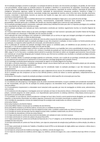 10.3 A avaliação psicológica consistirá na aplicação e na avaliação de baterias de testes e de instrumentos psicológicos, de aptidão, de nível mental
e de personalidade, visando avaliar as condições psíquicas do candidato e identificar as características de capacidade, concentração, atenção,
raciocínio lógico, maleabilidade/flexibilidade, perseverança, solução de problemas, capacidade de resolver detalhes, capacidade de observação,
inteligência, perspicácia, segurança, rapidez de raciocínio, capacidade de relacionamento interpessoal, prudência, resistência à fadiga e à
frustração, controle emocional, discernimento, maturidade, energia vital, capacidade de memória, senso crítico, bom senso, discrição, dinamismo,
iniciativa, criatividade e objetividade, inerentes ao exercício das funções do cargo, bem como os distúrbios de personalidade prejudiciais e
restritivos ao desempenho do cargo.
10.3.1 Nesse contexto, também deve o candidato demonstrar ter condições psicológicas e legais para o uso e porte de armas de fogo.
10.4 A inaptidão na avaliação psicológica não significa, necessariamente, incapacidade intelectual e(ou) existência de transtornos de
personalidade, indicando apenas que o candidato não atendeu aos requisitos exigidos para o exercício do cargo pretendido.
10.5 A avaliação psicológica poderá compreender a aplicação coletiva e(ou) individual de testes para aferir os requisitos psicológicos do candidato
para o desempenho das atribuições inerentes ao cargo.
10.6 A avaliação psicológica será realizada por banca examinadora constituída por membros regularmente inscritos no Conselho Regional de
Psicologia.
10.7 A banca examinadora deverá utilizar-se de testes psicológicos validados em nível nacional e aprovados pelo Conselho Federal de Psicologia,
em conformidade com a Resolução n.º 002/2003, de 6 de novembro de 2003.
10.8 A aplicação dos testes psicológicos será realizada em conformidade com as normas em vigor para testagem psicológica em qualquer dia da
semana, inclusive os não úteis, a critério da Administração.
10.9 O resultado da avaliação psicológica será obtido por meio da análise conjunta dos testes psicológicos utilizados.
10.10 O candidato considerado inapto na avaliação psicológica ou que não comparecer à avaliação, no local, na data e no horário previstos para a
sua realização, no respectivo edital específico de convocação, será eliminado do concurso.
10.11 A publicação do resultado da avaliação psicológica listará apenas os candidatos aptos, em obediência ao que preceitua o art. 6.º da
Resolução n.º 1 do Conselho Federal de Psicologia, de 19 de abril de 2002.
10.12 Será assegurado ao candidato inapto conhecer as razões que determinaram a sua inaptidão, bem como a possibilidade de interpor recurso.
10.13 Será facultado ao candidato, e somente a ele, conhecer o resultado da avaliação por meio de entrevista devolutiva (Resolução CFP n.º 001/
2002, artigo 6.º, § 2.º). Para tanto, o candidato deverá solicitá-la no período informado em edital a ser divulgado oportunamente. Essa entrevista
será realizada por um psicólogo designado pela Fundação Universa, que informará ao candidato seus resultados na avaliação psicológica realizada,
fornecendo-lhe cópia do laudo.
10.14 Os resultados obtidos na avaliação psicológica poderão ser conhecidos, inclusive, com o auxílio de um psicólogo, constituído pelo candidato
às suas expensas para assessorá-lo ou representá-lo no local e perante o psicólogo designado pela Fundação Universa.
10.15 O psicólogo constituído deverá apresentar comprovação de registro no Conselho Regional de Psicologia.
10.16 Após a entrevista devolutiva, o candidato que desejar interpor recurso deverá fazê-lo por escrito, em formulário próprio por ele assinado,
orientado ou não pelo seu psicólogo representante.
10.17 Será eliminado do concurso público o candidato que for considerado inapto na avaliação psicológica e que não interpuser recurso
tempestivamente.
10.18 Será eliminado do concurso público o candidato que, após o julgamento do seu recurso, for considerado inapto na avaliação psicológica.
10.19 O candidato que não comparecer ao local na hora definida perderá o direito de realizar os eventos agendados, independentemente do
motivo alegado.
10.20 Demais informações a respeito da avaliação psicológica constarão em edital específico de convocação para essa fase.
11 DA SINDICÂNCIA DE VIDA PREGRESSA E INVESTIGAÇÃO SOCIAL
11.1 A sindicância de vida pregressa e investigação social, de caráter unicamente eliminatório, na qual o candidato será considerado recomendado
ou não recomendado, será para fins de avaliação da conduta pregressa e da idoneidade moral, requisitos indispensáveis para aprovação no
concurso público.
11.2 O procedimento irrepreensível e a idoneidade moral inatacável serão apurados por meio de investigação no âmbito social, administrativo,
civil e criminal.
11.3 A sindicância de vida pregressa e investigação social será realizada com base em documentos oficiais e informações constantes no formulário
próprio, contendo perguntas de caráter pessoal, a ser disponibilizado oportunamente no endereço eletrônico <http://www.universa.org.br>, o
qual deverá ser preenchido pelo candidato.
11.4 O candidato, às suas expensas, deverá providenciar e entregar em local, data e horário a serem posteriormente divulgados, por meio de edital
específico, os documentos relacionados nos subitens seguintes, juntamente com o formulário mencionado no subitem anterior.
11.4.1 Certidão de antecedentes criminais da cidade/município da Jurisdição onde reside/residiu nos últimos 5 (cinco) anos:
a) da Justiça Federal;
b) da Justiça Estadual ou do Distrito Federal;
c) da Justiça Militar Federal, inclusive para as candidatas do sexo feminino;
d) da Justiça Militar Estadual ou do Distrito Federal, inclusive para as candidatas do sexo feminino.
11.4.2 Certidão do Cartório de Protesto de Título da cidade/município onde o candidato reside/residiu nos últimos 5 (cinco) anos.
11.4.3 Certidão do Cartório de Execução Cível da cidade/município onde o candidato reside/residiu nos últimos 5 (cinco) anos.
11.4.4 Certidão de antecedentes criminais da Justiça Eleitoral.
11.4.5 Cópia autenticada em cartório do documento de identidade, com validade em todo o território nacional.
11.4.6 Cópia autenticada em cartório do cadastro de pessoa física (CPF).
11.4.7 Cópia autenticada em cartório do Certificado de Reservista de 1.ª ou 2.ª categoria, ou do Certificado de Dispensa de Incorporação (CDI) do
candidato do sexo masculino.
11.4.8 Cópia autenticada em cartório do Título de Eleitor, com cópia do comprovante de votação e(ou) justificativa na última eleição, de ambos os
turnos.
11.4.9 Cópia autenticada da Carteira de Trabalho e Previdência Social (CTPS) ou de declaração do órgão público que comprove a última e(ou) a
atual atividade profissional.
11.4.10 Cópia do comprovante da residência atual (água, luz, telefone, contrato de aluguel, etc.).
11.4.11 Cópia do comprovante da residência anterior (água, luz, telefone, contrato de aluguel, etc.), caso a residência atual seja inferior a 5 (cinco)
anos.
 