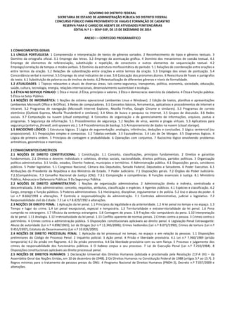 GOVERNO DO DISTRITO FEDERAL
SECRETARIA DE ESTADO DE ADMINISTRAÇÃO PÚBLICA DO DISTRITO FEDERAL
CONCURSO PÚBLICO PARA PROVIMENTO DE VAGAS E FORMAÇÃO DE CADASTRO
RESERVA PARA O CARGO DE AGENTE DE ATIVIDADES PENITENCIÁRIAS
EDITAL N.º 1 – SEAP-SSP, DE 15 DE DEZEMBRO DE 2014
ANEXO I – CONTEÚDO PROGRAMÁTICO
1 CONHECIMENTOS GERAIS
1.1 LÍNGUA PORTUGUESA: 1 Compreensão e interpretação de textos de gêneros variados. 2 Reconhecimento de tipos e gêneros textuais. 3
Domínio da ortografia oficial. 3.1 Emprego das letras. 3.2 Emprego da acentuação gráfica. 4 Domínio dos mecanismos de coesão textual. 4.1
Emprego de elementos de referenciação, substituição e repetição, de conectores e outros elementos de sequenciação textual. 4.2
Emprego/correlação de tempos e modos verbais. 5 Domínio da estrutura morfossintática do período. 5.1 Relações de coordenação entre orações e
entre termos da oração. 5.2 Relações de subordinação entre orações e entre termos da oração. 5.3 Emprego dos sinais de pontuação. 5.4
Concordância verbal e nominal. 5.5 Emprego do sinal indicativo de crase. 5.6 Colocação dos pronomes átonos. 6 Reescritura de frases e parágrafos
do texto. 6.1 Substituição de palavras ou de trechos de texto. 6.2 Retextualização de diferentes gêneros e níveis de formalidade.
1.2 ATUALIDADES: 1 Tópicos relevantes e atuais de diversas áreas, tais como segurança, transportes, política, economia, sociedade, educação,
saúde, cultura, tecnologia, energia, relações internacionais, desenvolvimento sustentável e ecologia.
1.3 ÉTICA NO SERVIÇO PÚBLICO: 1 Ética e moral. 2 Ética, princípios e valores. 3 Ética e democracia: exercício da cidadania. 4 Ética e função pública.
5 Ética no Setor Público.
1.4 NOÇÕES DE INFORMÁTICA: 1 Noções de sistema operacional (ambientes Linux e Windows). 2 Edição de textos, planilhas e apresentações
(ambientes Microsoft Office e BrOffice). 3 Redes de computadores. 3.1 Conceitos básicos, ferramentas, aplicativos e procedimentos de Internet e
intranet. 3.2 Programas de navegação (Microsoft Internet Explorer, Mozilla Firefox, Google Chrome e similares). 3.3 Programas de correio
eletrônico (Outlook Express, Mozilla Thunderbird e similares). 3.4 Sítios de busca e pesquisa na Internet. 3.5 Grupos de discussão. 3.6 Redes
sociais. 3.7 Computação na nuvem (cloud computing). 4 Conceitos de organização e de gerenciamento de informações, arquivos, pastas e
programas. 5 Segurança da informação. 5.1 Procedimentos de segurança. 5.2 Noções de vírus, worms e pragas virtuais. 5.3 Aplicativos para
segurança (antivírus, firewall, anti-spyware etc.). 5.4 Procedimentos de backup. 5.5 Armazenamento de dados na nuvem (cloud storage).
1.5 RACIOCÍNIO LÓGICO: 1 Estruturas lógicas. 2 Lógica de argumentação: analogias, inferências, deduções e conclusões. 3 Lógica sentencial (ou
proposicional). 3.1 Proposições simples e compostas. 3.2 Tabelas-verdade. 3.3 Equivalências. 3.4 Leis de De Morgan. 3.5 Diagramas lógicos. 4
Lógica de primeira ordem. 5 Princípios de contagem e probabilidade. 6 Operações com conjuntos. 7 Raciocínio lógico envolvendo problemas
aritméticos, geométricos e matriciais.
2 CONHECIMENTOS ESPECÍFICOS
2.1 NOÇÕES DE DIREITO CONSTITUCIONAL: 1 Constituição. 1.1 Conceito, classificações, princípios fundamentais. 2 Direitos e garantias
fundamentais. 2.1 Direitos e deveres individuais e coletivos, direitos sociais, nacionalidade, direitos políticos, partidos políticos. 3 Organização
político-administrativa. 3.1 União, estados, Distrito Federal, municípios e territórios. 4 Administração pública. 4.1 Disposições gerais, servidores
públicos. 5 Poder legislativo. 5.1 Congresso Nacional, Câmara dos Deputados, Senado Federal, Deputados e Senadores. 6 Poder Executivo. 6.1
Atribuições do Presidente da República e dos Ministros de Estado. 7 Poder Judiciário. 7.1 Disposições gerais. 7.2 Órgãos do Poder Judiciário.
7.2.1Competências. 7.3 Conselho Nacional de Justiça (CNJ). 7.3.1 Composição e competências. 8 Funções essenciais à Justiça. 8.1 Ministério
Público, Advocacia e Defensoria Públicas. 9 Da Segurança Pública.
2.2 NOÇÕES DE DIREITO ADMINISTRATIVO: 1 Noções de organização administrativa. 2 Administração direta e indireta, centralizada e
descentralizada. 3 Ato administrativo: conceito, requisitos, atributos, classificação e espécies. 4 Agentes públicos. 4.1 Espécies e classificação. 4.2
Cargo, emprego e função públicos. 5 Poderes administrativos. 5.1 Hierárquico, disciplinar, regulamentar e de polícia. 5.2 Uso e abuso do poder. 6
Lei n.º 8.666/1993 e alterações. 7 Controle e responsabilização da administração. 7.1 Controles administrativo, judicial e legislativo. 7.2
Responsabilidade civil do Estado. 7.3 Lei n.º 8.429/1992 e alterações.
2.3 NOÇÕES DE DIREITO PENAL: 1 Aplicação da lei penal. 1.1 Princípios da legalidade e da anterioridade. 1.2 A lei penal no tempo e no espaço. 1.3
Tempo e lugar do crime. 1.4 Lei penal excepcional, especial e temporária. 1.5 Territorialidade e extraterritorialidade da lei penal. 1.6 Pena
cumprida no estrangeiro. 1.7 Eficácia da sentença estrangeira. 1.8 Contagem de prazo. 1.9 Frações não computáveis da pena. 1.10 Interpretação
da lei penal. 1.11 Analogia. 1.12 Irretroatividade da lei penal. 1.13 Conflito aparente de normas penais. 2 Crimes contra a pessoa. 3 Crimes contra o
patrimônio. 4 Crimes contra a administração pública. 5 Disposições constitucionais aplicáveis ao direito penal. 6 Legislação Penal Extravagante:
Abuso de autoridade (Lei n.º 4.898/1965); Lei de Drogas (Lei n.º 11.343/2006); Crimes hediondos (Lei n.º 8.072/1990); Crimes de tortura (Lei n.º
9.455/1997); Estatuto do Desarmamento (Lei n.º 10.826/2003).
2.4 NOÇÕES DE DIREITO PROCESSUAL PENAL. 1 Aplicação da lei processual no tempo, no espaço e em relação às pessoas. 1.1 Disposições
preliminares do Código de Processo Penal. 2 Inquérito policial. 3 Ação penal. 4 Prisão e liberdade provisória. 4.1 Lei n.º 7.960/1989 (prisão
temporária) 4.2 Da prisão em flagrante. 4.3 Da prisão preventiva. 4.4 Da liberdade provisória com ou sem fiança. 5 Processo e julgamento dos
crimes de responsabilidade dos funcionários públicos. 6 O habeas corpus e seu processo. 7 Lei de Execução Penal (Lei n.º 7.210/1984). 8
Disposições constitucionais aplicáveis ao direito processual penal.
2.5 NOÇÕES DE DIREITOS HUMANOS: 1 Declaração Universal dos Direitos Humanos (adotada e proclamada pela Resolução 217-A (III) – da
Assembleia Geral das Nações Unidas, em 10 de dezembro de 1948). 2 Os Direitos Humanos na Constituição Federal de 1988 (artigos 5.º ao 15.º). 3
Regras mínimas para o tratamento de pessoas presas da ONU. 4 Programa Nacional de Direitos Humanos (PNDH-3), Decreto n.º 7.037/2009 e
alterações.
 