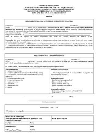 GOVERNO DO DISTRITO FEDERAL
SECRETARIA DE ESTADO DE ADMINISTRAÇÃO PÚBLICA DO DISTRITO FEDERAL
CONCURSO PÚBLICO PARA PROVIMENTO DE VAGAS E FORMAÇÃO DE CADASTRO
RESERVA PARA O CARGO DE AGENTE DE ATIVIDADES PENITENCIÁRIAS
EDITAL N.º 1 – SEAP-SSP, DE 15 DE DEZEMBRO DE 2014
ANEXO II
REQUERIMENTO PARA VAGA DESTINADA AO CANDIDATO COM DEFICIÊNCIA
O candidato __________________________________________________________________________, inscrição n.º___________________,
CPF n.º_______________________, inscrito para o concurso público regido pelo EDITAL N.º 1 – SEAP-SSP, vem requerer a vaga destinada ao
candidato com deficiência. Nessa ocasião, o referido candidato apresentou laudo médico com a respectiva Classificação Estatística
Internacional de Doenças e Problemas Relacionados à Saúde (CID), no qual constam os seguintes dados:
Tipo de deficiência de que é portador: _____________________________________________________________________________________.
Código correspondente da CID: _________________________________________________________________________________________.
Nome e número de registro do médico responsável pelo laudo no Conselho Regional de Medicina (CRM):
____________________________________________________________________________________________________________________.
Observação: Não serão considerados como deficiência os distúrbios de acuidade visual passíveis de correção simples, tais como miopia,
astigmatismo, estrabismo e congêneres.
Ao assinar este requerimento, o candidato declara sua expressa concordância com o enquadramento de sua situação, nos termos do Decreto
n.º 5.296/2004, especialmente no que concerne ao conteúdo do item 5 deste edital, sujeitando-se à perda dos direitos requeridos em caso de
não homologação de sua situação por ocasião da realização da perícia médica.
REQUERIMENTO PARA ATENDIMENTO ESPECIAL
O candidato __________________________________________________________________________, inscrição n.º__________________
CPF n.º_______________________, inscrito para o concurso público regido pelo EDITAL N.º 1 – SEAP-SSP, vem requerer atendimento especial
para o dia de realização das provas, conforme a seguir.
No quadro a seguir, selecione o tipo de prova e(ou) o(s) tratamento(s) especial(is) necessário(s).
Necessidades gerais:
( ) sala para amamentação
( ) sala térrea (dificuldade para locomoção/limitações físicas)
( ) sala individual (candidato com doença contagiosa/outras)
Especificar:_________________________________________
( ) mesa para cadeira de rodas
( ) mesa e cadeira separadas
( ) apoio para perna
( ) obesidade
( ) gravidez de risco
( ) dislexia
Auxílio para preenchimento:
( ) dificuldade/impossibilidade de preencher a folha de respostas das
provas objetiva e discursiva
Necessidades visuais
( ) auxílio na leitura da prova (ledor)
( ) prova em braile e ledor
( ) prova ampliada (fonte 16)
( ) prova superampliada (fonte 28)
Necessidades auditivas
( ) intérprete de Língua Brasileira de Sinais (LIBRAS)
( ) leitura labial
________________________________, ______ de _____________________ de 20___.
________________________________________________________
Assinatura do candidato
Homologado: ( ) sim ( ) não
Motivo da não homologação: ___________________________________________________________________________________________
PROTOCOLO DE SOLICITAÇÃO
VAGA DESTINADA AO CANDIDATO COM DEFICIÊNCIA E(OU)
ATENDIMENTO ESPECIAL
EDITAL N.º 1 – SEAP-SSP
Inscrição: Nome:
Código do cargo: Cargo:
Data: ____/ ____/ 20____. Horário:
 