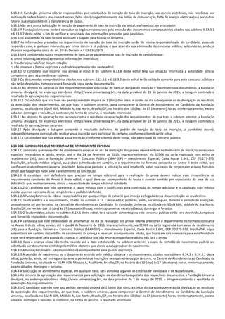 6.13.4 A Fundação Universa não se responsabiliza por solicitações de isenção de taxa de inscrição, via correio eletrônico, não recebidas por
motivos de ordem técnica dos computadores, falha e(ou) congestionamento das linhas de comunicação, falta de energia elétrica e(ou) por outros
fatores que impossibilitem a transferência de dados.
6.13.5 Não será aceita solicitação de isenção de pagamento de taxa de inscrição via postal, via fax e(ou) por procurador.
6.13.6 A Fundação Universa poderá consultar os órgãos responsáveis pela emissão dos documentos comprobatórios citados nos subitens 6.13.3.1
e 6.13.3.2 deste edital, a fim de verificar a veracidade das informações prestadas pelo candidato.
6.13.6.1 Cada pedido de isenção será analisado e julgado pela Fundação Universa.
6.13.7 As informações prestadas no requerimento de isenção de taxa de inscrição serão de inteira responsabilidade do candidato, podendo
responder esse, a qualquer momento, por crime contra a fé pública, o que acarreta sua eliminação do concurso público, aplicando-se, ainda, o
disposto no parágrafo único do art. 10 do Decreto n.º 83.936/1979.
6.13.8 Será considerado nulo o requerimento de isenção de pagamento de taxa de inscrição do candidato que:
a) omitir informações e(ou) apresentar informações inverídicas;
b) fraudar e(ou) falsificar documentação;
c) não observar a forma, os prazos e os horários estabelecidos neste edital.
6.13.8.1 O candidato que incorrer nas alíneas a e(ou) b do subitem 6.13.8 deste edital terá sua situação informada à autoridade policial
competente para as providências cabíveis.
6.13.9 Os documentos comprobatórios citados nos subitens 6.13.3.1 e 6.13.3.2 deste edital terão validade somente para este concurso público e
não serão devolvidos, tampouco será fornecida cópia desta documentação.
6.13.10 Ao término da apreciação dos requerimentos para solicitação de isenção da taxa de inscrição e dos respectivos documentos, a Fundação
Universa divulgará, no endereço eletrônico <http://www.universa.org.br>, na data provável de 19 de janeiro de 2015, a listagem contendo o
resultado da apreciação dos requerimentos.
6.13.10.1 O candidato que não tiver seu pedido atendido disporá de 2 (dois) dias úteis, a contar do dia subsequente ao da divulgação do resultado
da apreciação dos requerimentos, de que trata o subitem anterior, para comparecer à Central de Atendimento ao Candidato da Fundação
Universa, localizada no SGAN 609, Módulo A, Asa Norte, Brasília/DF, no horário das 10 (dez) às 17 (dezessete) horas, ininterruptamente, exceto
sábados, domingos e feriados, e contestar, na forma de recurso, o resultado informado.
6.13.11 Ao término da apreciação dos recursos contra o resultado da apreciação dos requerimentos, de que trata o subitem anterior, a Fundação
Universa divulgará, no endereço eletrônico <http://www.universa.org.br>, na data provável de 23 de janeiro de 2015, a listagem contendo o
resultado da apreciação dos recursos.
6.13.12 Após divulgada a listagem contendo o resultado definitivo do pedido de isenção da taxa de inscrição, o candidato deverá,
independentemente do resultado, realizar a sua inscrição para participar do certame, conforme o item 6 deste edital.
6.13.12.1 O candidato que não efetuar a sua inscrição, conforme o item 6 deste edital, não participará do concurso público.
6.14 DOS CANDIDATOS QUE NECESSITAM DE ATENDIMENTO ESPECIAL
6.14.1 O candidato que necessitar de atendimento especial no dia de realização das provas deverá indicar no formulário de inscrição os recursos
especiais necessários e, ainda, enviar, até o dia 24 de fevereiro de 2015, impreterivelmente, via SEDEX ou carta registrada com aviso de
recebimento (AR), para a Fundação Universa – Concurso Público (SEAP-SSP) – Atendimento Especial, Caixa Postal 2.641, CEP 70.275-970,
Brasília/DF, o laudo médico original, ou a cópia autenticada em cartório, e o requerimento no formato constante no Anexo II deste edital, que
justifiquem o atendimento especial solicitado. Após esse período, a solicitação será indeferida, salvo nos casos de força maior e casos fortuitos
desde que haja prazo hábil para o atendimento da solicitação.
6.14.1.1 O candidato com deficiência que precisar de tempo adicional para a realização da prova deverá indicar essa circunstância no
requerimento constante do Anexo II deste edital, o qual deve ser acompanhado de laudo e parecer emitido por especialista da área de sua
deficiência que, motivadamente, ateste a necessidade do tempo adicional solicitado.
6.14.1.1.2 O candidato que não apresentar o laudo médico com a justificativa para concessão do tempo adicional e o candidato cujo médico
atestar que não necessita desse tempo terão o pedido indeferido.
6.14.1.2 A Fundação Universa não se responsabiliza por qualquer tipo de extravio que impeça a chegada dessa documentação ao seu destino.
6.14.2 O laudo médico e o requerimento, citados no subitem 6.14.1 deste edital, poderão, ainda, ser entregues, durante o período de inscrições,
pessoalmente ou por terceiro, na Central de Atendimento ao Candidato da Fundação Universa, localizada no SGAN 609, Módulo A, Asa Norte,
Brasília/DF, no horário das 10 (dez) às 17 (dezessete) horas, ininterruptamente, exceto sábados, domingos e feriados.
6.14.2.1 O laudo médico, citado no subitem 6.14.1 deste edital, terá validade somente para este concurso público e não será devolvido, tampouco
será fornecida cópia desta documentação.
6.14.3 A candidata que tiver necessidade de amamentar no dia de realização das provas deverá preencher o requerimento no formato constante
no Anexo II deste edital, enviar, até o dia 24 de fevereiro de 2015, impreterivelmente, via SEDEX ou carta registrada com aviso de recebimento
(AR) para a Fundação Universa – Concurso Público (SEAP-SSP) – Atendimento Especial, Caixa Postal 2.641, CEP 70.275-970, Brasília/DF, cópia
autenticada em cartório da certidão de nascimento da criança e levar um acompanhante adulto, que ficará em sala reservada para essa finalidade
e que será responsável pela guarda da criança. A candidata que não levar acompanhante adulto não fará a prova.
6.14.3.1 Caso a criança ainda não tenha nascido até a data estabelecida no subitem anterior, a cópia da certidão de nascimento poderá ser
substituída por documento emitido pelo médico obstetra que ateste a data provável do nascimento.
6.14.3.2 A Fundação Universa não disponibilizará acompanhante para guarda da criança.
6.14.3.3 A certidão de nascimento ou o documento emitido pelo médico obstetra e o requerimento, citados nos subitens 6.14.3 e 6.14.3.1 deste
edital, poderão, ainda, ser entregues durante o período de inscrições, pessoalmente ou por terceiro, na Central de Atendimento ao Candidato da
Fundação Universa, localizada no SGAN 609, Módulo A, Asa Norte, Brasília/DF, no horário das 10 (dez) às 17 (dezessete) horas, ininterruptamente,
exceto sábados, domingos e feriados.
6.14.4 A solicitação de atendimento especial, em qualquer caso, será atendida segundo os critérios de viabilidade e de razoabilidade.
6.14.5 Ao término da apreciação dos requerimentos para solicitação de atendimento especial e dos respectivos documentos, a Fundação Universa
divulgará, no endereço eletrônico <http://www.universa.org.br>, na data provável de 2 de março de 2015, a listagem contendo o resultado da
apreciação dos requerimentos.
6.14.5.1 O candidato que não tiver seu pedido atendido disporá de 2 (dois) dias úteis, a contar do dia subsequente ao da divulgação do resultado
da apreciação dos requerimentos, de que trata o subitem anterior, para comparecer à Central de Atendimento ao Candidato da Fundação
Universa, localizada no SGAN 609, Módulo A, Asa Norte, Brasília/DF, no horário das 10 (dez) às 17 (dezessete) horas, ininterruptamente, exceto
sábados, domingos e feriados, e contestar, na forma de recurso, o resultado informado.
 