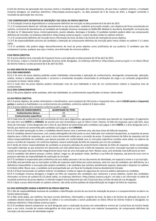 6.14.6 Ao término da apreciação dos recursos contra o resultado da apreciação dos requerimentos, de que trata o subitem anterior, a Fundação
Universa divulgará, no endereço eletrônico <http://www.universa.org.br>, na data provável de 6 de março de 2015, a listagem contendo o
resultado da apreciação dos recursos.
7 DO COMPROVANTE DEFINITIVO DE INSCRIÇÃO E DO LOCAL DA PROVA OBJETIVA
7.1 A Fundação Universa disponibilizará o comprovante definitivo de inscrição na data provável de 6 de abril de 2015.
7.1.1 O comprovante deverá ser retirado pessoalmente ou por procurador, mediante procuração simples, com dispensa de firma reconhecida em
cartório, na Central de Atendimento ao Candidato da Fundação Universa, localizada no SGAN 609, Módulo A, Asa Norte, Brasília/DF, no horário das
10 (dez) às 17 (dezessete) horas, ininterruptamente, exceto sábados, domingos e feriados. O candidato também poderá obter seu comprovante
definitivo de inscrição, no endereço eletrônico <http://www.universa.org.br>, a partir da data citada no subitem anterior.
7.1.2 O comprovante definitivo de inscrição terá a informação do local, da data e do horário de realização da prova objetiva.
7.1.3 É de responsabilidade exclusiva do candidato a obtenção do comprovante definitivo de inscrição pelos meios citados no subitem 7.1.1 deste
edital.
7.1.4 O candidato não poderá alegar desconhecimento do local da prova objetiva como justificativa da sua ausência. O candidato que não
comparecer à prova, qualquer que seja o motivo, será eliminado do concurso público.
8 DA PROVA OBJETIVA
8.1 A prova objetiva terá a duração de 4 (quatro) horas e será aplicada na data provável de 19 de abril de 2015.
8.2 Os locais, a data e o horário de aplicação da prova serão divulgados, no endereço eletrônico <http://www.universa.org.br> e no Diário Oficial
do Distrito Federal, na data provável de 6 de abril de 2015.
8.3 DOS OBJETOS DE AVALIAÇÃO
8.3.1 DAS HABILIDADES
8.3.1.1 Os itens da prova objetiva poderão avaliar habilidades relacionadas à aplicação do conhecimento, abrangendo compreensão, aplicação,
análise, síntese e avaliação, valorizando o raciocínio e envolvendo situações relacionadas às atribuições do cargo e ao conteúdo programático
constante no Anexo I deste edital.
8.3.1.2 Cada item da prova objetiva poderá contemplar mais de uma habilidade e mais de um conhecimento relativo à respectiva área de
conhecimento.
8.3.2 DOS CONHECIMENTOS
8.3.2.1 Na prova objetiva serão avaliados, além das habilidades, os conhecimentos especificados no Anexo I deste edital.
8.4 DA PROVA OBJETIVA
8.4.1 A prova objetiva, de caráter eliminatório e classificatório, será composta de 150 (cento e cinquenta) itens, valerá 150,00 (cento e cinquenta)
pontos e avaliará as habilidades e os conhecimentos do candidato, conforme subitem 8.3 deste edital.
8.4.2 A prova objetiva será composta conforme quadro a seguir:
ÁREA DE CONHECIMENTO QUANTIDADE DE ITENS
Conhecimentos básicos 50
Conhecimentos específicos 100
8.4.3 Cada área de conhecimento será constituída de itens para julgamento, agrupados por comandos que deverão ser respeitados. O julgamento
de cada item será CERTO ou ERRADO, de acordo com o(s) comando(s) a que se refere o item. Haverá, na folha de respostas, para cada item, duas
áreas de marcação: a área designada com a letra C, que deverá ser preenchida pelo candidato caso julgue o item CERTO, e a área designada com a
letra E, que deverá ser preenchida pelo candidato caso julgue o item ERRADO.
8.4.3.1 Para obter pontuação no item, o candidato deverá marcar uma, e somente uma, das duas áreas da folha de respostas.
8.4.4 O candidato deverá transcrever, com caneta esferográfica de tinta preta ou azul, fabricada com material transparente, as respostas da prova
objetiva para a folha de respostas, que será o único documento válido para a correção da prova. O preenchimento da folha de respostas será de
inteira responsabilidade do candidato, que deverá proceder em conformidade com as instruções específicas contidas neste edital, no caderno de
prova e na folha de respostas. Em nenhuma hipótese, haverá substituição da folha de respostas por erro do candidato.
8.4.5 Serão de inteira responsabilidade do candidato os prejuízos advindos do preenchimento indevido da folha de respostas. Serão consideradas
marcações indevidas as que estiverem em desacordo com este edital e(ou) com a folha de respostas, tais como: marcação rasurada ou emendada,
campo de marcação não preenchido integralmente e(ou) mais de uma marcação por item. Nesses casos, será atribuída nota 0,00 (zero) ao item.
8.4.6 O candidato não deverá amassar, molhar, dobrar, rasgar ou, de qualquer modo, danificar a sua folha de respostas, sob pena de arcar com os
prejuízos advindos da impossibilidade de realização da correção.
8.4.7 O candidato é responsável pela conferência de seus dados pessoais e de seu documento de identidade, em especial o nome e a sua inscrição.
8.4.8 Não será permitido que as marcações na folha de respostas sejam feitas por outras pessoas, salvo em caso de candidato com deficiência, se a
deficiência impossibilitar a marcação pelo próprio candidato, e de candidato que solicitou atendimento especial, observado o disposto no subitem
6.14 deste edital. Nesse caso, o candidato será acompanhado por um fiscal da Fundação Universa devidamente treinado.
8.4.8.1 O fiscal mencionado no subitem anterior irá obedecer a todas as regras de segurança do concurso público aplicáveis ao candidato.
8.4.9 A Fundação Universa divulgará a imagem da folha de respostas dos candidatos que realizaram a prova objetiva, exceto dos candidatos
eliminados na forma do subitem 8.5.25 deste edital, no endereço eletrônico <http://www.universa.org.br>, em data a ser informada no edital de
resultado preliminar da prova objetiva. A referida imagem ficará disponível por até 15 (quinze) dias corridos da data de sua divulgação.
8.4.9.1 Após o prazo determinado no subitem anterior, não serão aceitos pedidos de disponibilização da imagem da folha de respostas.
8.5 DAS DISPOSIÇÕES GERAIS A RESPEITO DA PROVA OBJETIVA
8.5.1 São de responsabilidade exclusiva do candidato a identificação correta de seu local de realização da prova e o comparecimento na data e no
horário determinados.
8.5.2 Não serão dadas, por telefone, fax e(ou) correio eletrônico, informações a respeito do local, da data e do horário de aplicação da prova. O
candidato deverá observar rigorosamente os editais e os comunicados a serem publicados no Diário Oficial do Distrito Federal e divulgados no
endereço eletrônico <http://www.universa.org.br>.
8.5.3 O candidato deverá comparecer ao local designado para a realização da prova com antecedência mínima de 1 (uma) hora do horário fixado
para o seu início, munido de caneta esferográfica de tinta preta ou azul, fabricada com material transparente, de comprovante definitivo de
inscrição e de documento de identidade original.
 
