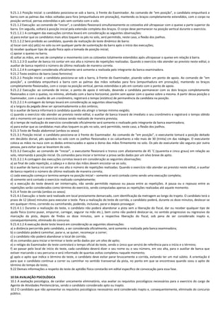 9.21.1.1 Posição inicial: o candidato posiciona-se sob a barra, à frente do Examinador. Ao comando de “em posição”, o candidato empunhará a
barra com as palmas das mãos voltadas para fora (empunhadura em pronação), mantendo os braços completamente estendidos, com o corpo na
posição vertical, pernas estendidas e pés sem contato com o solo.
9.21.1.2 Execução: ao comando de “iniciar”, o candidato flexionará simultaneamente os cotovelos até ultrapassar com o queixo a parte superior da
barra. Em seguida, voltará à posição inicial pela extensão completa dos braços. O corpo deve permanecer na posição vertical durante o exercício.
9.21.1.2.1 A contagem das execuções corretas levará em consideração as seguintes observações:
a) para evitar que os candidatos mais altos toquem os pés no solo, será permitido, neste caso, a flexão dos joelhos.
9.21.1.2.2 Será proibido ao candidato, quando da realização do teste dinâmico de barra:
a) tocar com o(s) pé(s) no solo ou em qualquer parte de sustentação da barra após o início das execuções;
b) receber qualquer tipo de ajuda física após a tomada de posição inicial;
c) apoiar o queixo na barra;
d) soltar as mãos, em vez de completar o movimento com os cotovelos totalmente estendidos após ultrapassar o queixo em relação à barra.
9.21.1.2.3 O auxiliar de banca irá contar em voz alta o número de repetições realizadas. Quando o exercício não atender ao previsto neste edital, o
auxiliar de banca repetirá o número do último realizado de maneira correta.
9.21.1.2.4 A contagem considerada oficialmente será somente a realizada pelo integrante da banca examinadora.
9.21.2 Teste estático de barra (sexo feminino)
9.21.2.1 Posição inicial: a candidata posiciona-se sob a barra, à frente do Examinador, pisando sobre um ponto de apoio. Ao comando de “em
posição”, a candidata empunhará a barra com as palmas das mãos voltadas para fora (empunhadura em pronação), mantendo os braços
completamente flexionados, com o corpo na posição vertical, pernas estendidas e pés em contato com o ponto de apoio.
9.21.2.2 Execução: ao comando de iniciar, o ponto de apoio é retirado, devendo a candidata permanecer com os dois braços completamente
flexionados e com o queixo, no mínimo, alinhado com a barra horizontal, porém sem apoiar com o queixo sobre a mesma. A partir dessa posição o
Examinador, com o auxílio de um cronômetro, registrará o tempo (estático) de permanência da candidata na posição.
9.21.2.2.1 A contagem do tempo levará em consideração as seguintes observações:
a) a largura da pegada deve ser aproximadamente a dos ombros;
b) o auxiliar de banca informará à candidata quando ela atingir o tempo mínimo exigido;
c) quando o exercício não atender ao previsto neste edital, o auxiliar de banca travará de imediato o seu cronômetro e registrará o tempo obtido
até o momento em que o exercício estava sendo realizado de maneira prevista;
d) o tempo de realização do exercício considerado oficialmente será somente o realizado pelo integrante da banca examinadora;
e) para evitar que as candidatas mais altas toquem os pés no solo, será permitido, neste caso, a flexão dos joelhos.
9.21.3 Teste de flexão abdominal (ambos os sexos)
9.21.3.1 Posição inicial: o candidato posiciona-se à frente do Examinador. Ao comando de “em posição”, o executante tomará a posição deitado
em decúbito dorsal, pés apoiados no solo com os joelhos flexionados e os calcanhares a não mais de 30 (trinta) cm das nádegas. O executante
coloca as mãos na nuca com os dedos entrecruzados e apoia o dorso das mãos firmemente no solo. Os pés do executante são seguros por outra
pessoa, para evitar que se levantem do solo.
9.21.3.2 Execução: ao comando de “iniciar”, o executante flexionará o tronco com afastamento de 45 ˚C (quarenta e cinco graus) em relação ao
solo, retornando à posição inicial. Os comandos para iniciar e terminar a prova serão dados por um silvo breve de apito.
9.21.3.2.1 A contagem das execuções corretas levará em consideração as seguintes observações:
a) ao final de cada repetição, a cabeça e o dorso das mãos devem encostar-se ao solo;
b) o auxiliar de banca irá contar em voz alta o número de repetições realizadas. Quando o exercício não atender ao previsto neste edital, o auxiliar
de banca repetirá o número do último realizado de maneira correta;
c) cada execução começa e termina sempre na posição inicial – somente aí será contada como sendo uma execução completa;
d) somente será contado o exercício realizado completamente;
e) a execução do teste deverá ser ininterrupta, não sendo permitido repouso ou pausa entre as repetições. A pausa ou o repouso entre as
repetições serão considerados como término do exercício, sendo computadas apenas as repetições realizadas até aquele momento.
9.21.4 Teste de corrida (ambos os sexos)
9.21.4.1 Execução: o teste será realizado em local previamente demarcado, com identificação da metragem ao longo do trajeto. O candidato terá o
prazo de 12 (doze) minutos para executar o teste. Para a realização do teste de corrida, o candidato poderá, durante os doze minutos, deslocar-se
em qualquer ritmo, correndo ou caminhando, podendo, inclusive, parar e depois prosseguir.
9.21.4.1.1 Durante a realização do teste, o candidato não poderá abandonar a pista sem a liberação do fiscal, dar ou receber qualquer tipo de
ajuda física (como puxar, empurrar, carregar, segurar na mão etc.), bem como não poderá deslocar-se, no sentido progressivo ou regressivo da
marcação da pista, depois de findos os doze minutos, sem a respectiva liberação do fiscal, sob pena de ser considerado inapto e,
consequentemente, eliminado do concurso.
9.21.4.1.2 A execução deste teste levará em consideração as seguintes observações:
a) a distância percorrida pelo candidato, a ser considerada oficialmente, será somente a realizada pela banca examinadora;
b) o candidato poderá caminhar, parar e, se quiser, recomeçar a correr;
c) o candidato não poderá abandonar o local de corrida;
d) os comandos para iniciar e terminar o teste serão dados por um silvo de apito;
e) o relógio do Examinador do teste controlará o tempo oficial do teste, sendo o único que servirá de referência para o início e o término;
f) ao passar pelo local de início do teste, cada candidato deverá dizer o seu nome ou o seu número, em voz alta, para o auxiliar de banca que
estiver marcando o seu percurso e será informado de quantas voltas completou naquele momento;
g) após o apito que indica o término do teste, o candidato deve evitar parar bruscamente a corrida, evitando ter um mal súbito. A orientação é
para que o candidato continue a correr ou caminhar no sentido transversal da pista, no ponto em que se encontrava quando soou o apito de
término do tempo do teste;
9.22 Demais informações a respeito do teste de aptidão física constarão em edital específico de convocação para essa fase.
10 DA AVALIAÇÃO PSICOLÓGICA
10.1 A avaliação psicológica, de caráter unicamente eliminatório, visa avaliar os requisitos psicológicos necessários para o exercício do cargo de
Agente de Atividades Penitenciárias, sendo o candidato considerado apto ou inapto.
10.2 O candidato que não apresentar os requisitos psicológicos necessários será considerado inapto e, consequentemente, eliminado do concurso
público.
 