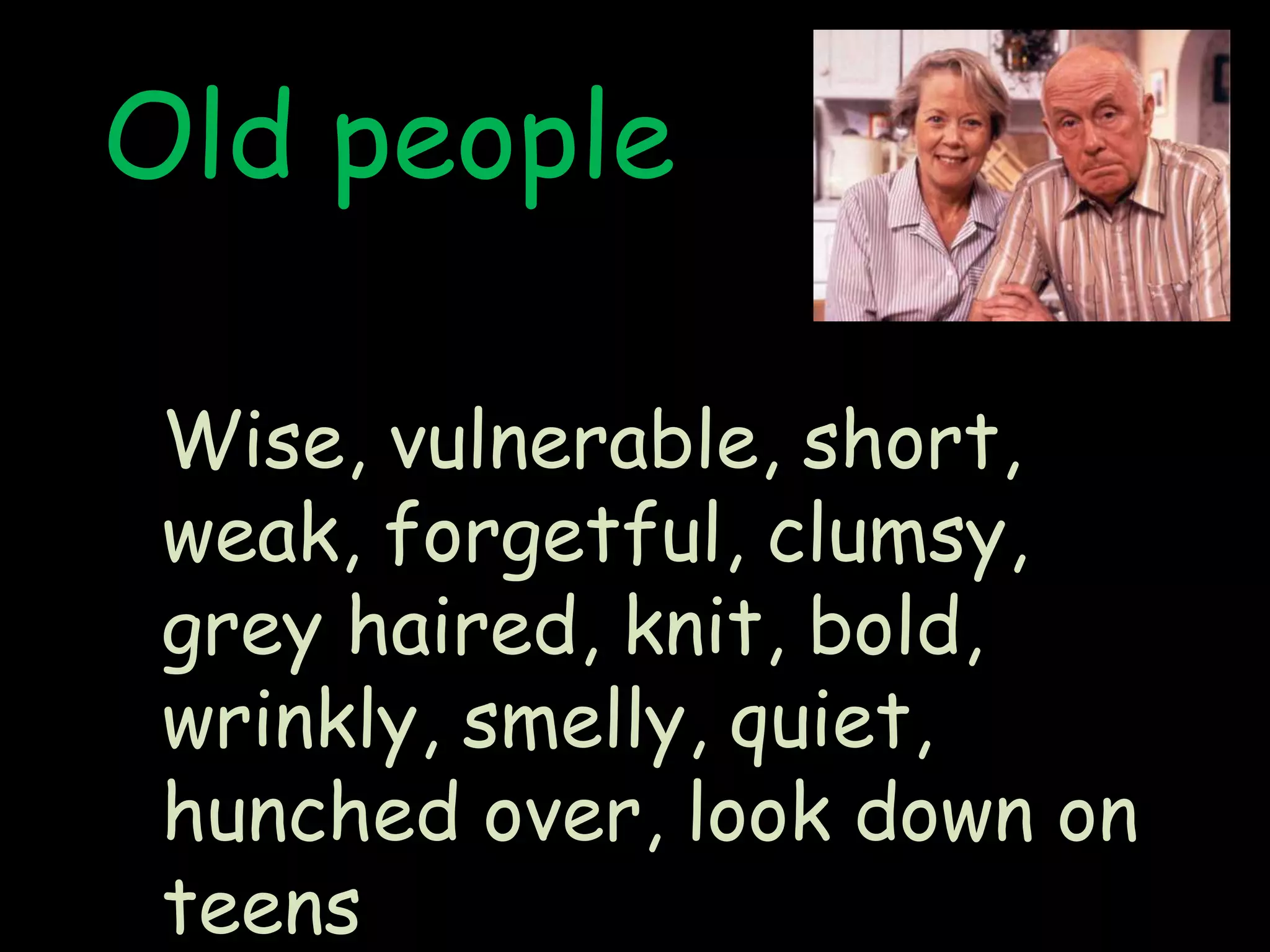 Old peopleWise, vulnerable, short, weak, forgetful, clumsy, grey haired, knit, bold, wrinkly, smelly, quiet, hunched over, look down on teens  