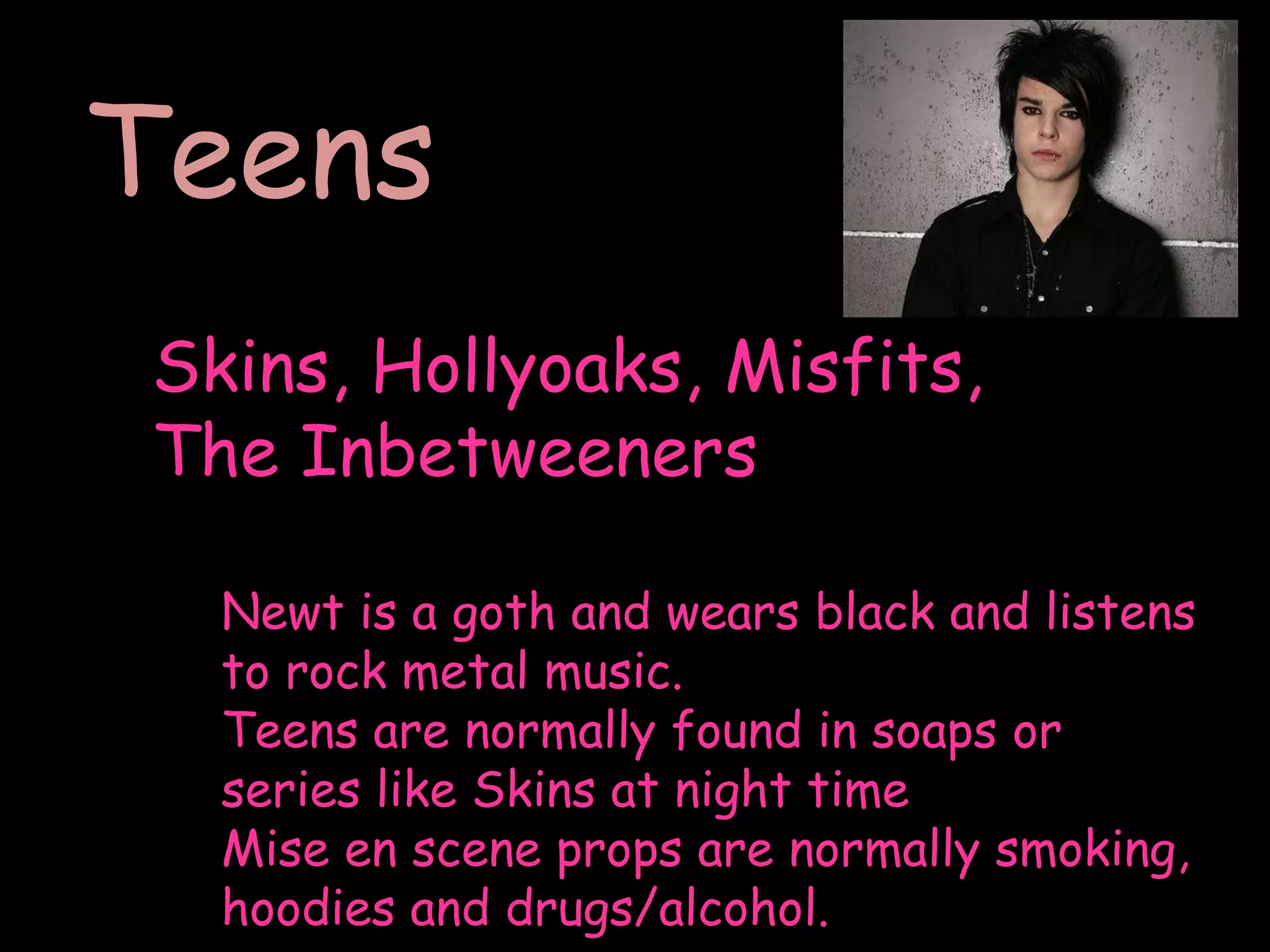 TeensSkins, Hollyoaks, Misfits, The InbetweenersNewt is a goth and wears black and listens to rock metal music.Teens are normally found in soaps or series like Skins at night timeMise en scene props are normally smoking, hoodies and drugs/alcohol. 