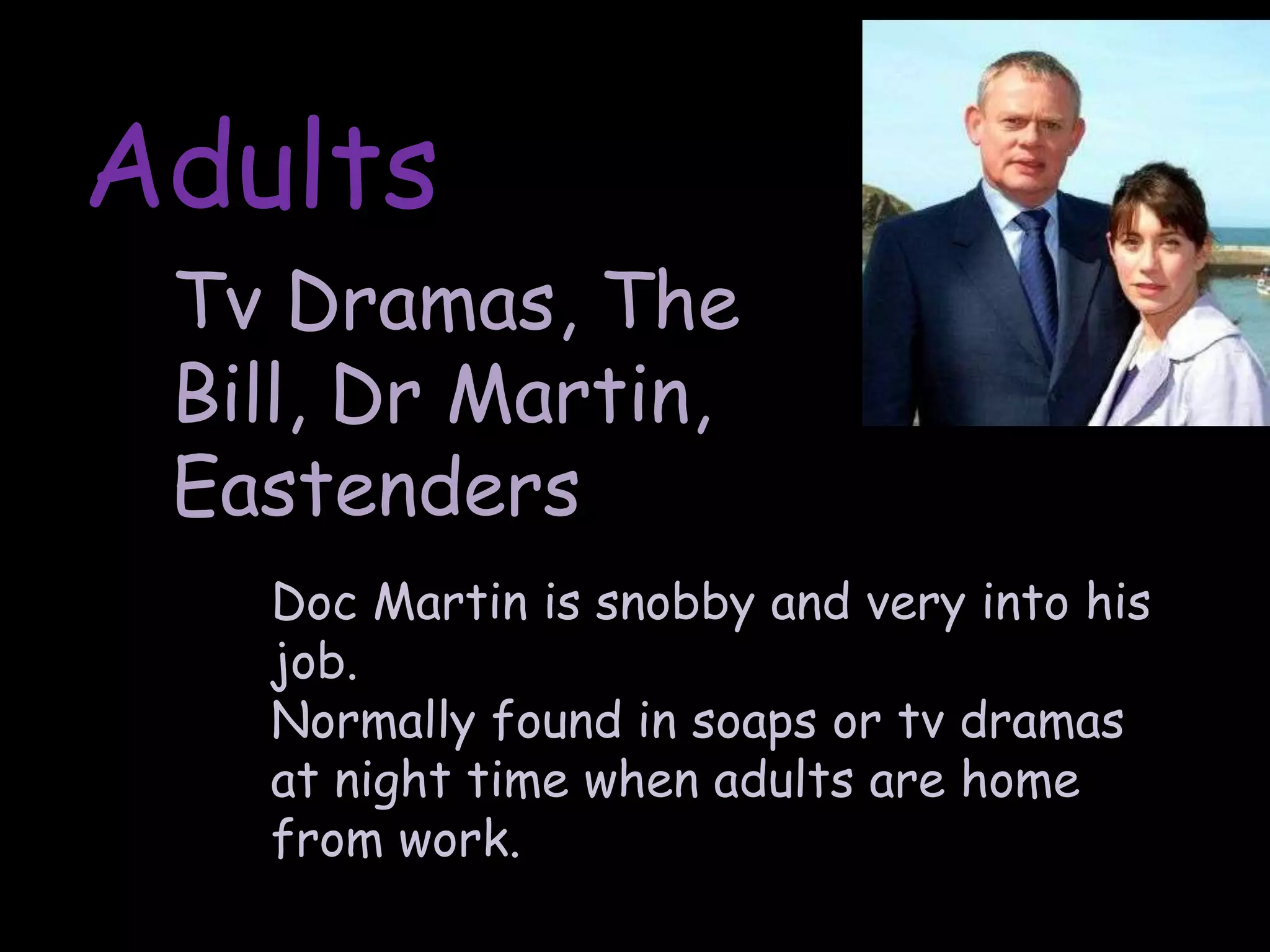 AdultsTv Dramas, The Bill, Dr Martin, EastendersDoc Martin is snobby and very into his job.Normally found in soaps or tv dramas at night time when adults are home from work.