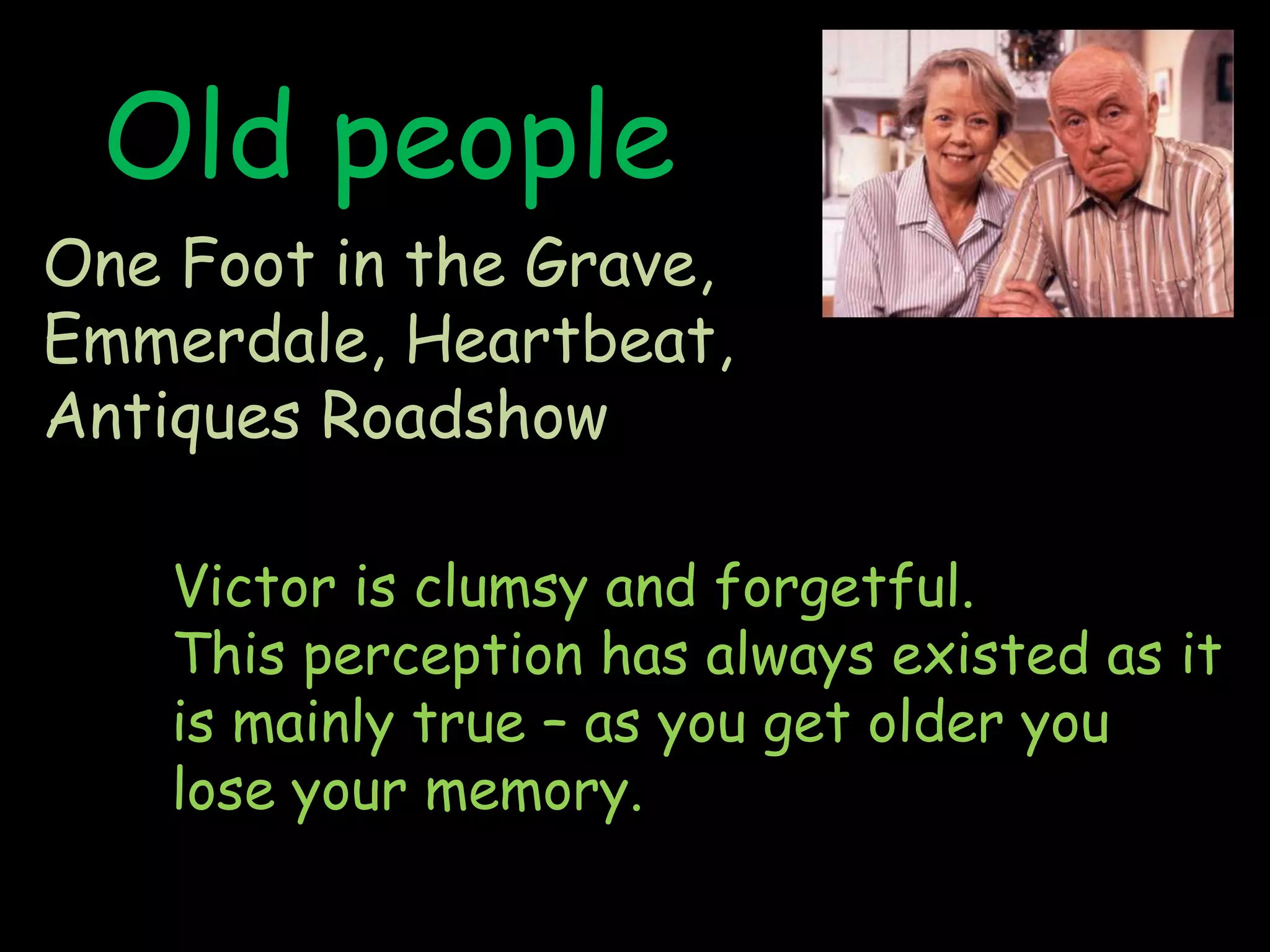 Old peopleOne Foot in the Grave, Emmerdale, Heartbeat, Antiques RoadshowVictor is clumsy and forgetful.This perception has always existed as it is mainly true – as you get older you lose your memory.   