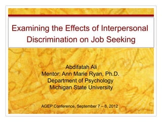 Examining the Effects of Interpersonal
Discrimination on Job Seeking
Abdifatah Ali
Mentor: Ann Marie Ryan, Ph.D.
Department of Psychology
Michigan State University
AGEP Conference, September 7 – 8, 2012

 