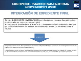 •Formato de DOCUMENTO COMPROBATORIO (con recibo bancario y copia de dispersión original;
ambos firmados por el representante del cobro).
•Formato original de INFORME DE RENDICIÓN DE CUENTAS (anexar facturas originales correctas –
que cumplan debidamente con todos los requisitos fiscales- selladas c/u por la dirección de la
escuela).



                                                              IMPORTANTE




Entregar al Asesor Comunitario (fecha pendiente) los documentos del Expediente Final, para que este a su vez los entregue al responsable del
Programa en su respectivo nivel educativo y estos a el OEE.

Si alguna factura no cumple con alguno de los requisitos fiscales o con las compras autorizadas, no podrá ser aceptada con lo cual se regresará
a la APF correspondiente para que realice las correcciones pertinentes o el gasto por la misma cantidad de alguna compra autorizada.
 
