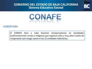 COBERTURA

    El CONAFE lleva a cabo Acciones Compensatorias en localidades
    preferentemente rurales e indígenas que registran altos y muy altos niveles de
    marginación y/o rezago social en las 31 entidades federativas.
 