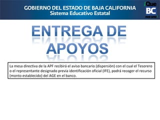 La mesa directiva de la APF recibirá el aviso bancario (dispersión) con el cual el Tesorero
o el representante designado previa identificación oficial (IFE), podrá recoger el recurso
(monto establecido) del AGE en el banco.
 