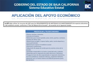 La APF debe utilizar los recursos del AGE para los REQUERIMIENTOS DE MATERIALES DE MANTENIMIENTO de espacios educativos
y del mobiliario escolar, conforme al “Plan de Mejoras de la Escuela”,, de acuerdo con el siguiente listado:



                                            PREESCOLAR y TELESECUNDARIA
                               •Pintura, brochas y solventes.
                               •Artículos de limpieza.
                               •Materiales para resanar paredes, pisos, techo, puertas y ventanas.
                               •Cambio de vidrios rotos.
                               •Material para arreglar o reparar baños, patio, cancha deportiva y
                               cercas perimetrales.
                               •Material para reparar el mobiliario escolar.
                               •Pizarrones o pintarrones.
                               •Adquisición de equipo de sonido para los eventos cívicos de la
                               escuela.
                               •Ventilador empotrable en el techo o pared del aula y calentón.
                               •Materiales para la reparación de redes eléctricas e hidráulicas.
                               •El pago de mano de obra especializada en reparación electrónica,
                               herrería (soldadura), instalación eléctrica, instalación hidráulica
                               (plomería), por un monto máximo de $500.00 (quinientos pesos
                               00/100 M.N.)
 