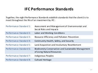 IFC Performance Standards 
Performance Standard 1: Assessment and Management of Environmental and 
Social Risks and Impacts 
Performance Standard 2: Labor and Working Conditions 
Performance Standard 3: Resource Efficiency and Pollution Prevention 
Performance Standard 4: Community Health, Safety, and Security 
Performance Standard 5: Land Acquisition and Involuntary Resettlement 
Performance Standard 6: Biodiversity Conservation and Sustainable Management 
of Living Natural Resources 
Performance Standard 7: Indigenous Peoples 
Performance Standard 8: Cultural Heritage 
27 
Together, the eight Performance Standards establish standards that the client1 is to 
meet throughout the life of an investment by IFC: 
 