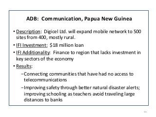 30 
ADB: Communication, Papua New Guinea 
‡ Description: Digicel Ltd. will expand mobile network to 500 
sites from 400, mostly rural. 
‡ IFI Investment: $18 million loan 
‡ IFI Additionality: Finance to region that lacks investment in 
key sectors of the economy 
‡ Results: 
оConnecting communities that have had no access to 
telecommunications 
оImproving safety through better natural disaster alerts; 
improving schooling as teachers avoid traveling large 
distances to banks 
 