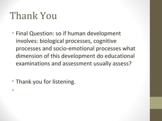 Thank You
• Final Question: so if human development
  involves: biological processes, cognitive
  processes and socio-emotional processes what
  dimension of this development do educational
  examinations and assessment usually assess?

• Thank you for listening.
•
 