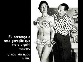 Eu pertenço a
uma geração que
viu o biquíni
nascer.
E não viu nada
além.
 