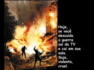 Hoje,
se você
descuida
a guerra
sai da TV
e cai em sua
sala.
Suja,
violenta,
cruel.
 