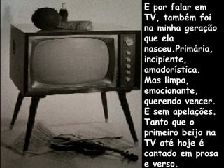 E por falar em
TV, também foi
na minha geração
que ela
nasceu.Primária,
incipiente,
amadorística.
Mas limpa,
emocionante,
querendo vencer.
E sem apelações.
Tanto que o
primeiro beijo na
TV até hoje é
cantado em prosa
e verso.
 