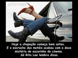 Hoje a chupação começa bem antes.
E o escracho dos motéis acabou com o doce
mistério do escurinho do cinema.
Só Rita Lee lembra disso.
 