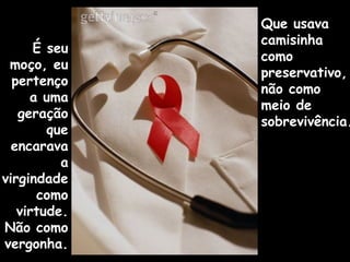 É seu
moço, eu
pertenço
a uma
geração
que
encarava
a
virgindade
como
virtude.
Não como
vergonha.
Que usava
camisinha
como
preservativo,
não como
meio de
sobrevivência.
 